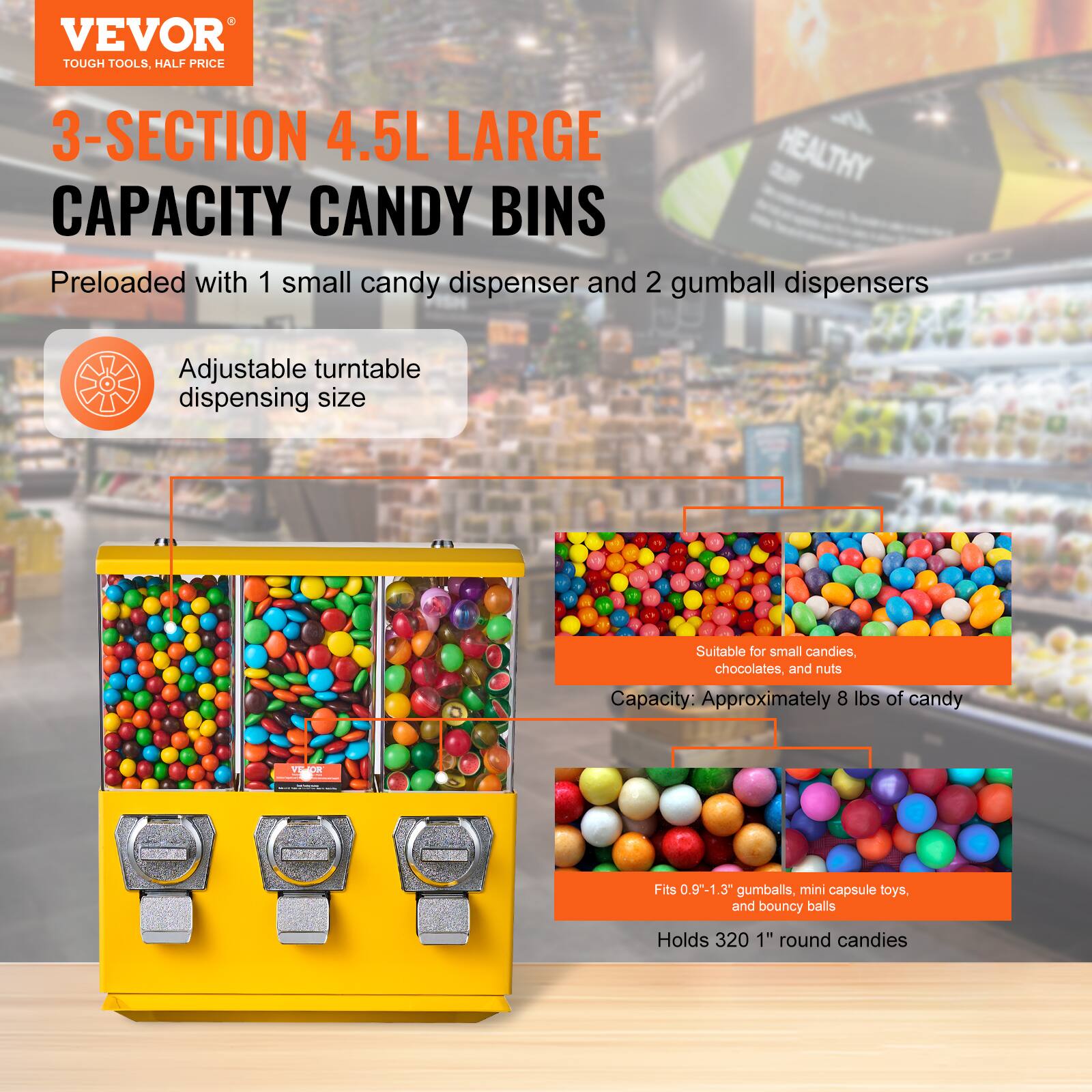 VEVOR  
TOUGH TOOLS, HALF PRICE  

3-SECTION 4.5L LARGE CAPACITY CANDY BINS  

Preloaded with 1 small candy dispenser and 2 gumball dispensers  

Adjustable turntable dispensing size  

Suitable for small candies, chocolates, and nuts  

Capacity: Approximately 8 lbs of candy  

Fits 0.9" - 1.3" gumballs, mini capsule toys, and bouncy balls  

Holds 320 1" round candies