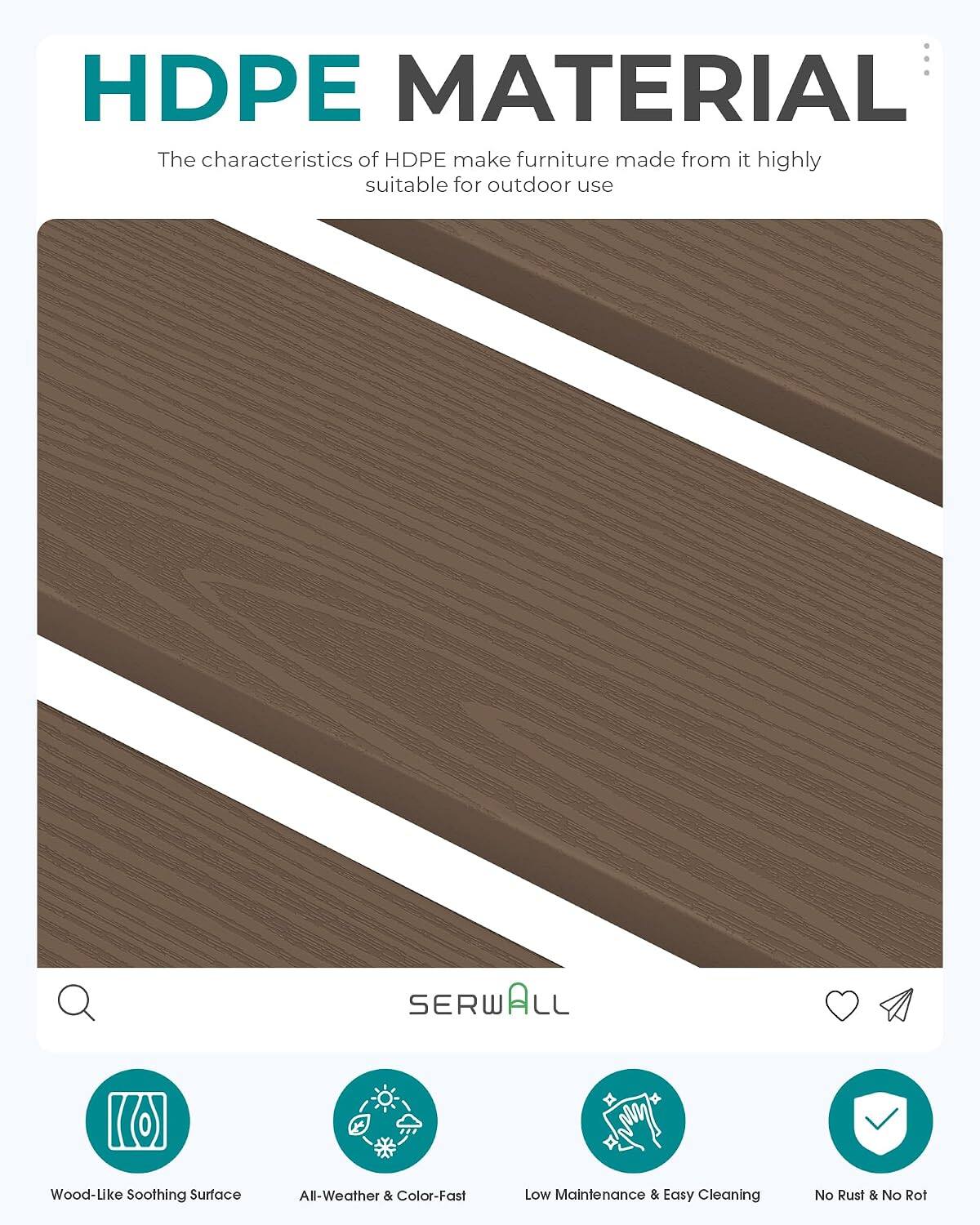 HDPE MATERIAL

The characteristics of HDPE make furniture made from it highly suitable for outdoor use

SERWALL

Wood-Like Soothing Surface
All-Weather & Color-Fast
Low Maintenance & Easy Cleaning
No Rust & No Rot