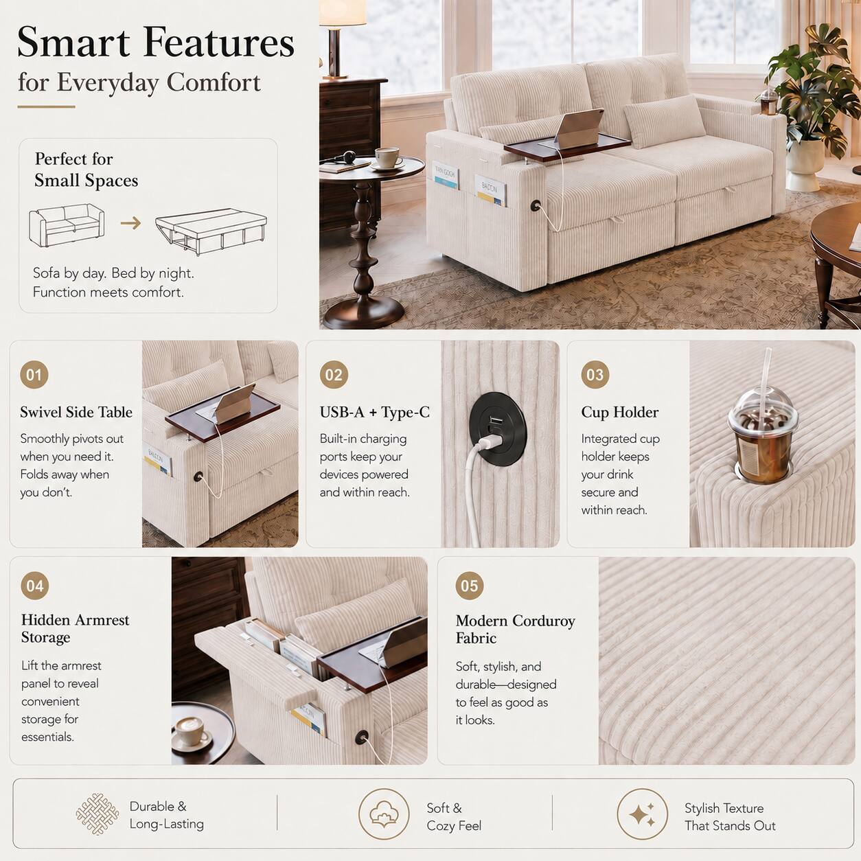 Smart Features for Everyday Comfort

Perfect for Small Spaces  
Sofa by day. Bed by night. Function meets comfort.

01 Swivel Side Table  
Smoothly pivots out when you need it. Folds away when you don't.

02 USB-A + Type-C  
Built-in charging ports keep your devices powered and within reach.

03 Cup Holder  
Integrated cup holder keeps your drink secure and within reach.

04 Hidden Armrest Storage  
Lift the armrest panel to reveal convenient storage for essentials.

05 Modern Corduroy Fabric  
Soft, stylish, and durable—designed to feel as good as it looks.

Durable & Long-Lasting  
Soft & Cozy Feel  
Stylish Texture That Stands Out