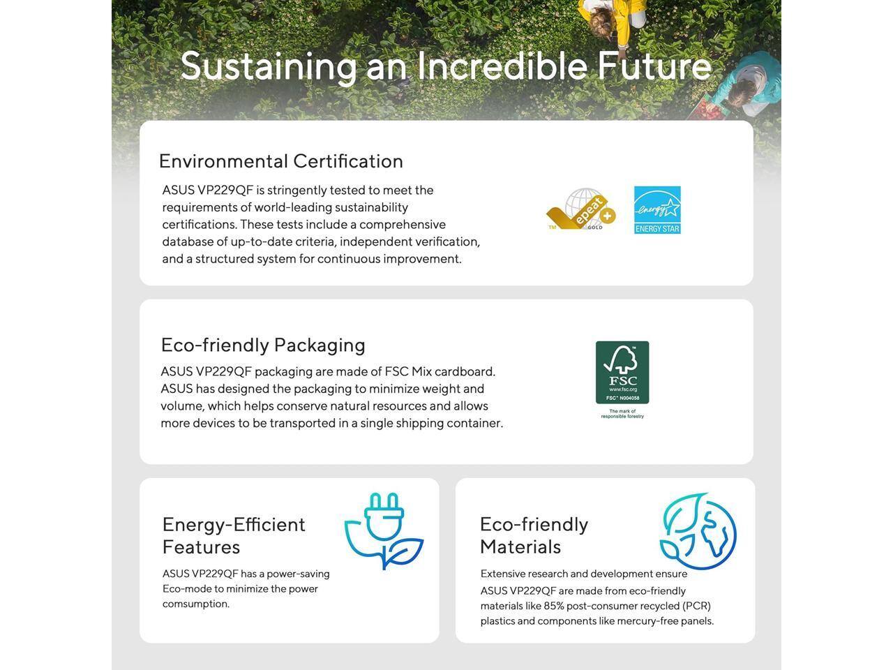 Sustaining an Incredible Future

Environmental Certification
ASUS VP229QF is stringently tested to meet the requirements of world-leading sustainability certifications. These tests include a comprehensive database of up-to-date criteria, independent verification, and a structured system for continuous improvement.

Eco-friendly Packaging
ASUS VP229QF packaging are made of FSC Mix cardboard. ASUS has designed the packaging to minimize weight and volume, which helps conserve natural resources and allows more devices to be transported in a single shipping container.

Energy-Efficient Features
ASUS VP229QF has a power-saving Eco-mode to minimize the power consumption.

Eco-friendly Materials
Extensive research and development ensure ASUS VP229QF are made from eco-friendly materials like 85% post-consumer recycled (PCR) plastics and components like mercury-free panels.