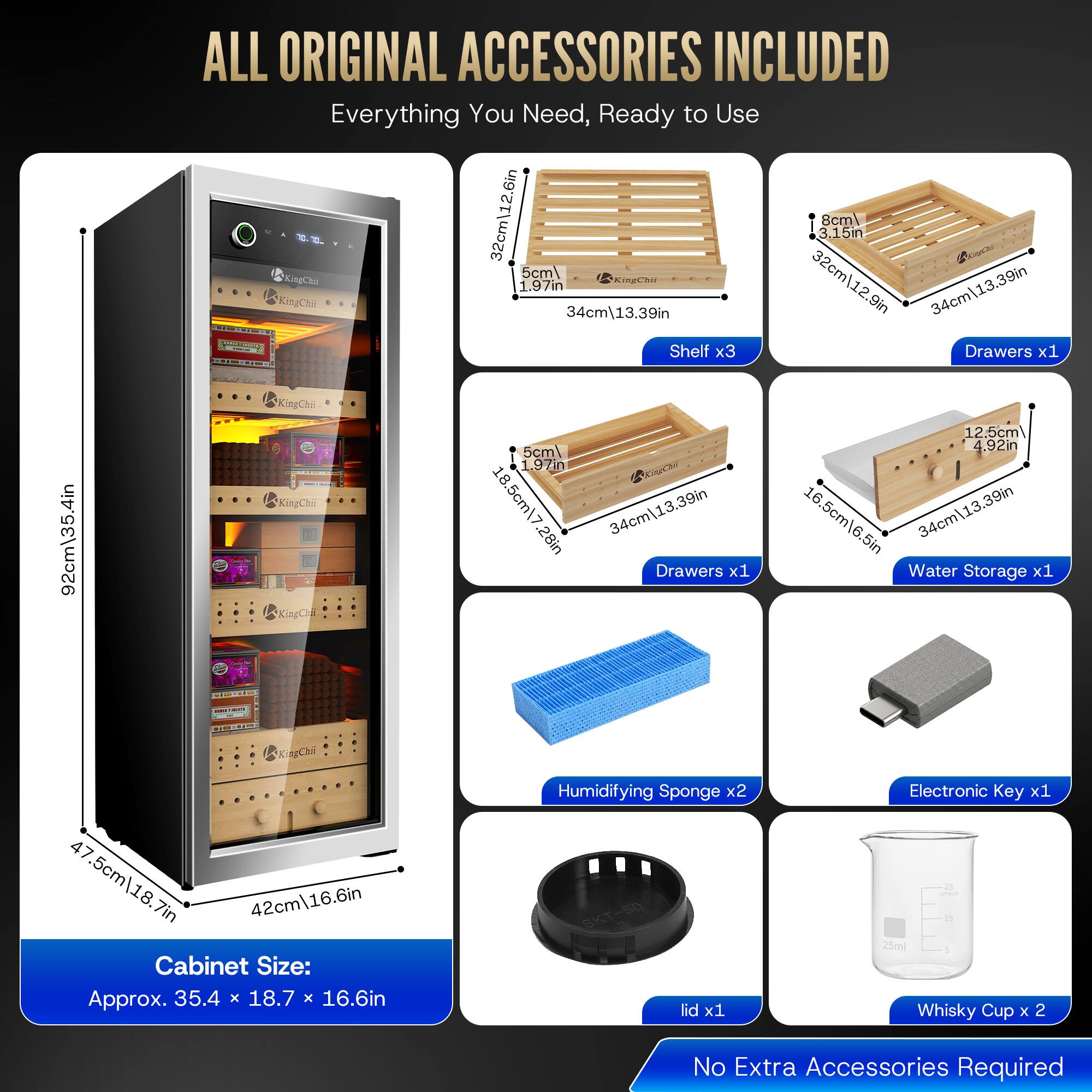 92cm\35.4in

ALL ORIGINAL ACCESSORIES INCLUDED Everything You Need, Ready to Use

KingChil 32cm\12.6in 1.97in 5cml

KingChil 32cm\12.9in 3.15in 8cml

34cm\13.39in

KingChii 34cm\13.39in

Shelf x3

Drawers x1 12.5cm 5cml 4.92in 1.97in

KingChii 18 18.5cm\7 16 34cm\13.39in 16.5cm\6.5in 13.28in

34cm Drawers x1

Water Storage x1

KingChie 47.5cm/18.7in 42cm\16.6in

Cabinet Size: Approx. 35.4 X 18.7 X 16.6in

Humidifying Sponge x2

SKT-50 lid x1

