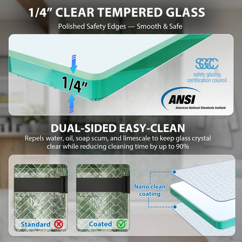 1/4" CLEAR TEMPERED GLASS  
Polished Safety Edges - Smooth & Safe  

1/4" SC safety glazing certification council  
ANSI American National Standards Institute  

DUAL-SIDED EASY-CLEAN  
Repels water, oil, soap scum, and limescale to keep glass crystal clear while reducing cleaning time by up to 90%  
Nano clean coating  

Standard Coated