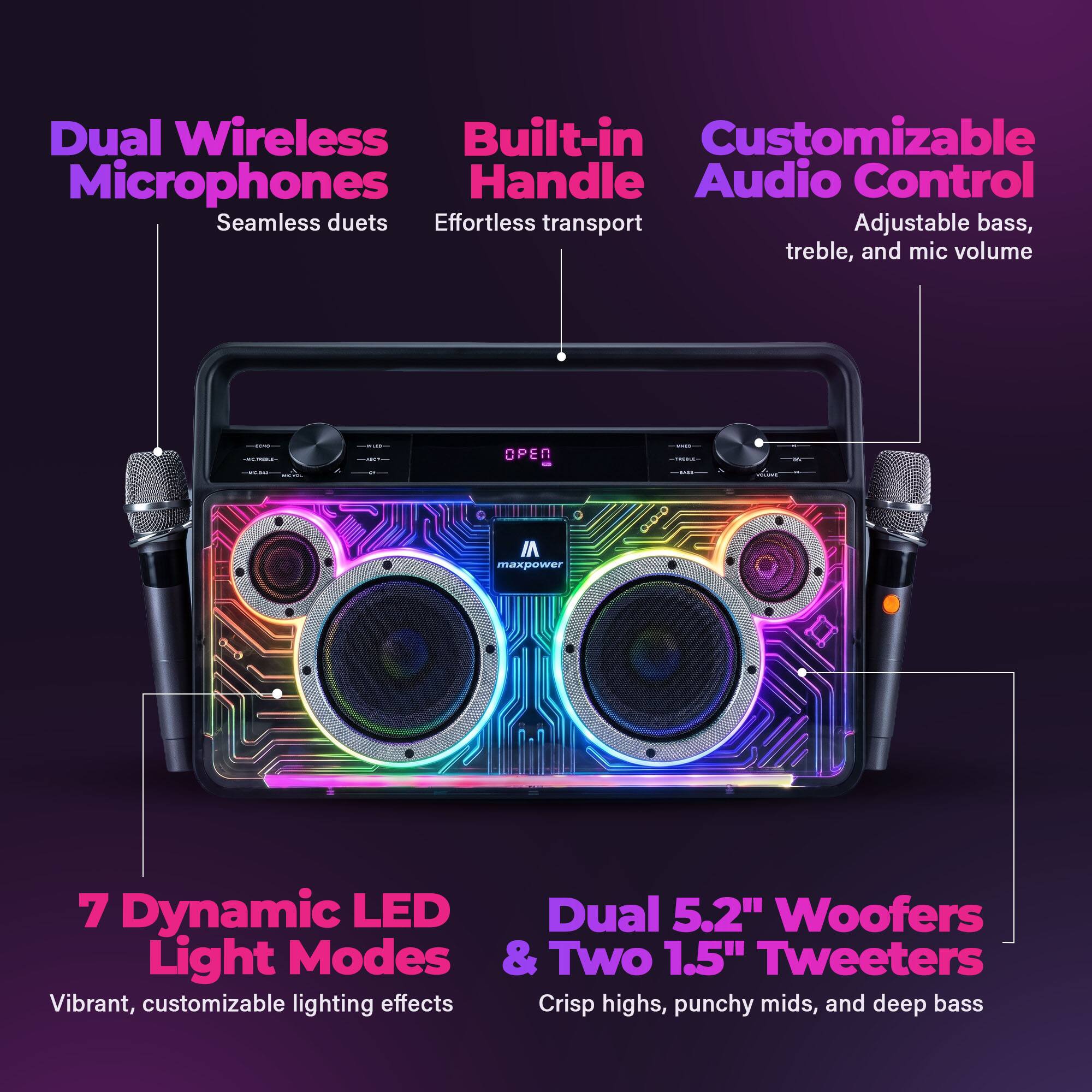 Dual Wireless Built-in Customizable Microphones Handle Audio Control Seamless duets Effortless transport Adjustable bass, treble, and mic volume

OPEN I maxpower 0-0-0 1 7

Dynamic LED Light Modes & Two 1.5" Tweeters Vibrant, customizable lighting effects Crisp highs, punchy mids, and deep bass