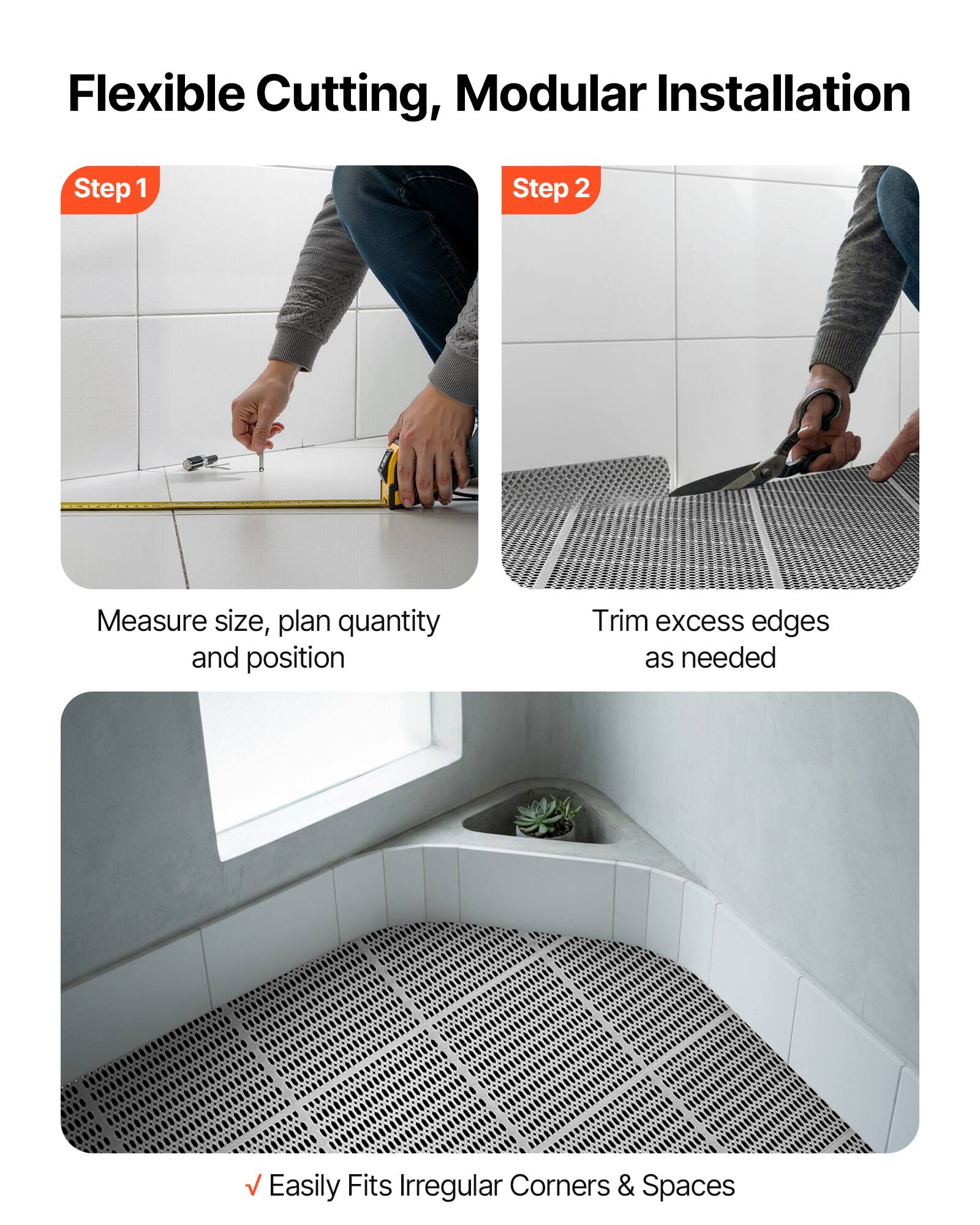 Flexible Cutting, Modular Installation

Step 1
Measure size, plan quantity and position

Step 2
Trim excess edges as needed

Easily Fits Irregular Corners & Spaces