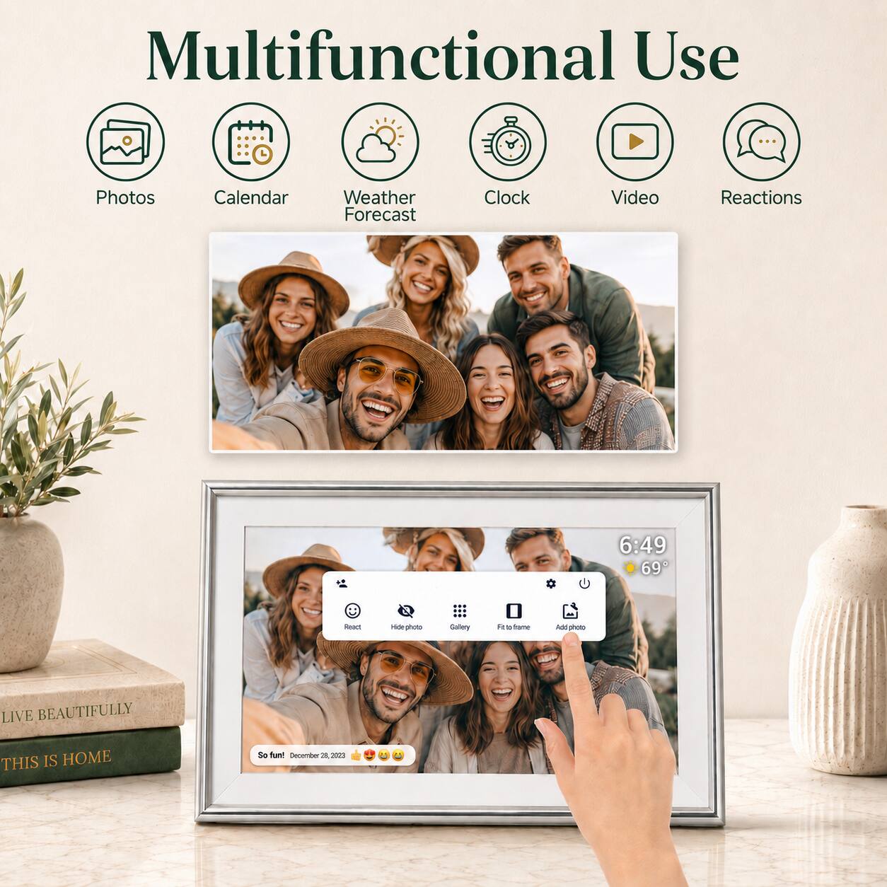 Multifunctional Use

- Photos
- Calendar
- Weather Forecast
- Clock
- Video
- Reactions

6:49 69°

LIVE BEAUTIFULLY THIS IS HOME

So fun! December 28, 2023