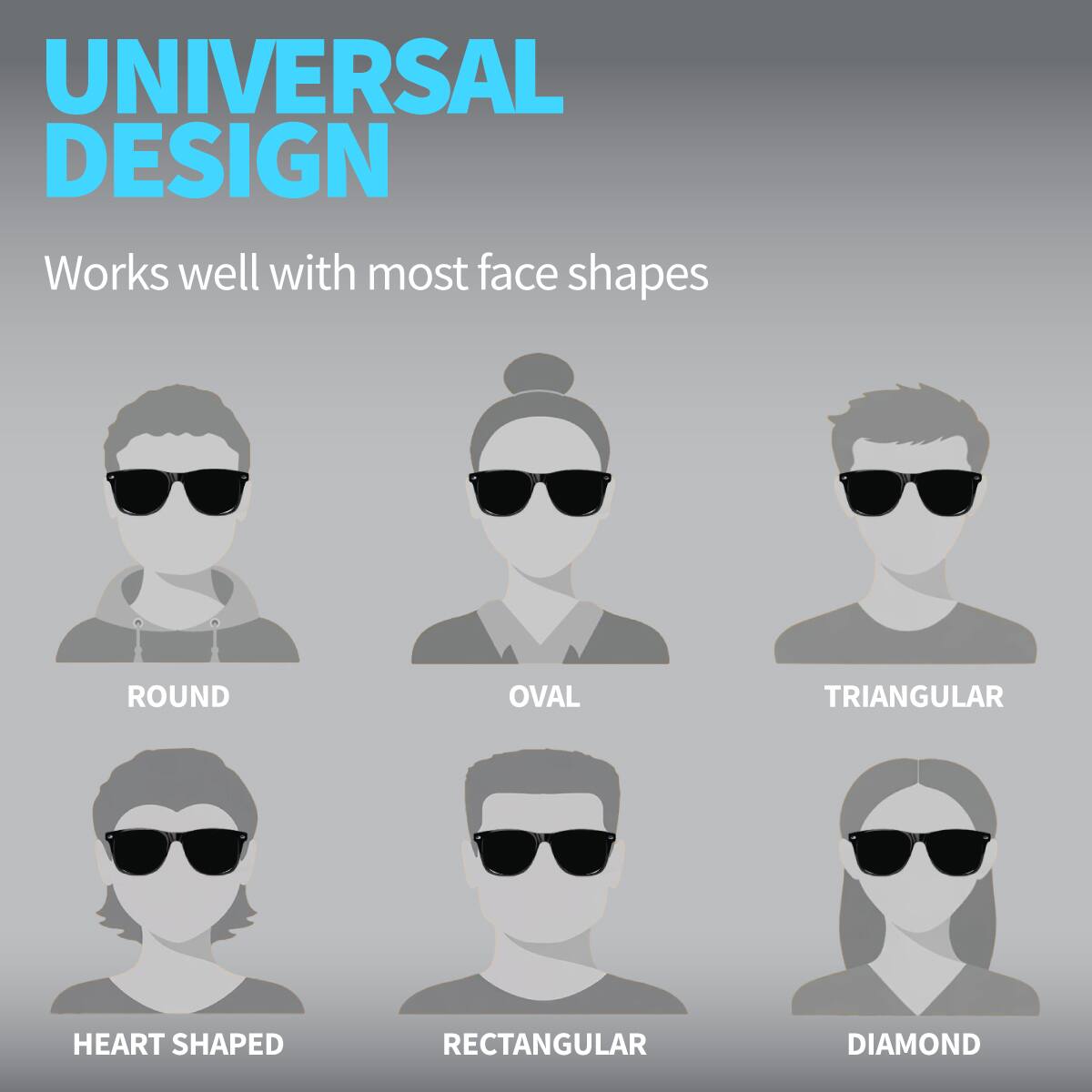 UNIVERSAL DESIGN  
Works well with most face shapes  

ROUND  
OVAL  
TRIANGULAR  
HEART SHAPED  
RECTANGULAR  
DIAMOND