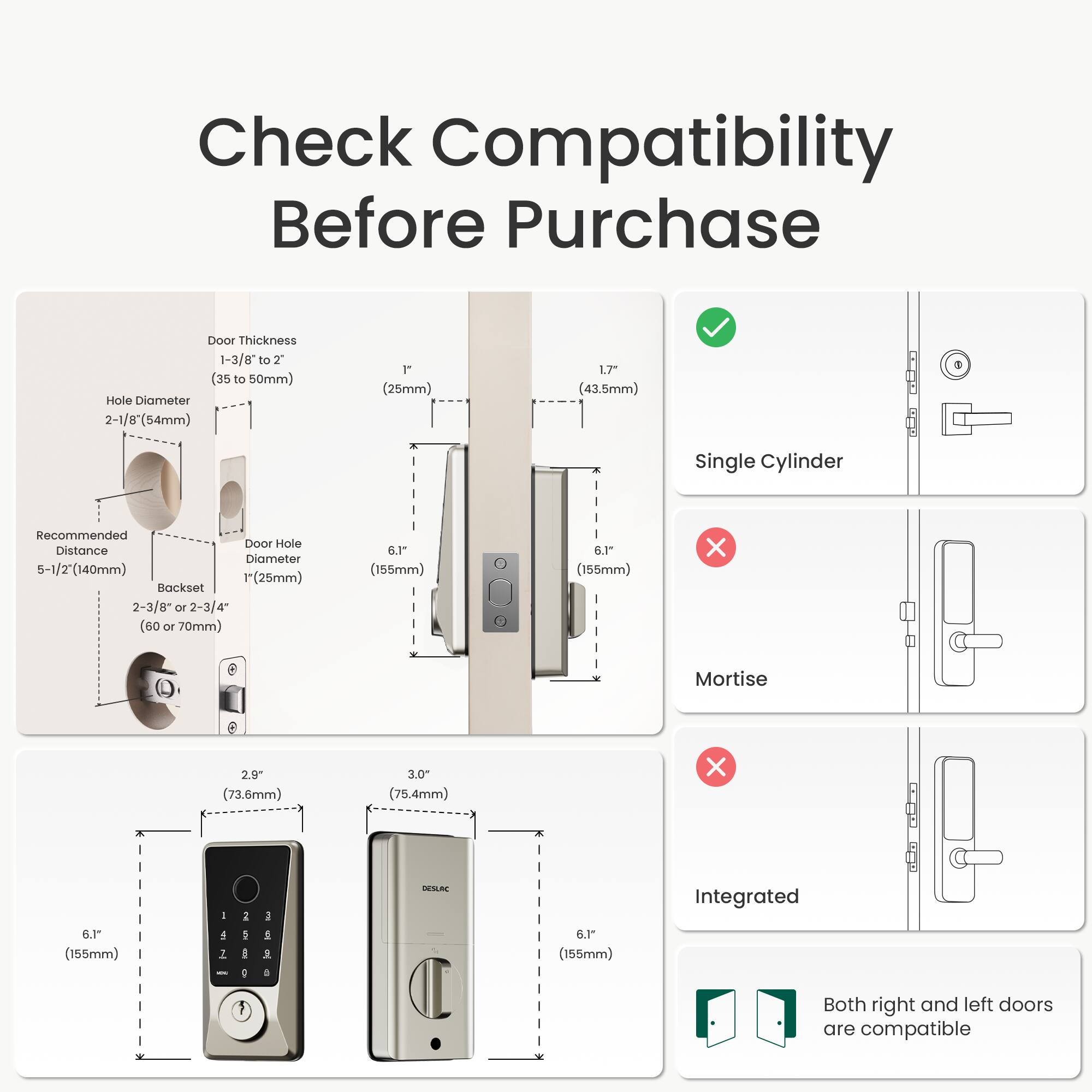 Check Compatibility Before Purchase

Door Thickness: 1-3/8" to 2" (35 to 50mm)

Hole Diameter: 2-1/8" (54mm) 1" (25mm)

Recommended Door Hole Distance: 5-1/2" (140mm) 1" (25mm)

Backset: 2-3/8" or 2-3/4" (60 or 70mm)

Single Cylinder: ✓

Mortise: ❌

Integrated: ❌

Both right and left doors are compatible