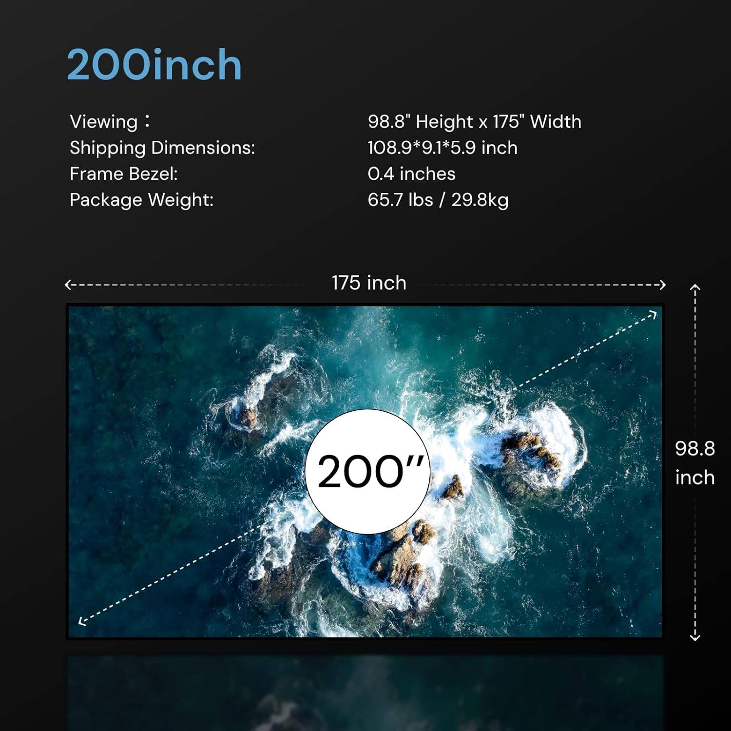 200 inch

Viewing: 98.8" Height x 175" Width  
Shipping Dimensions: 108.9*9.1*5.9 inch  
Frame Bezel: 0.4 inches  
Package Weight: 65.7 lbs / 29.8kg  

175 inch  
200"  
98.8 inch