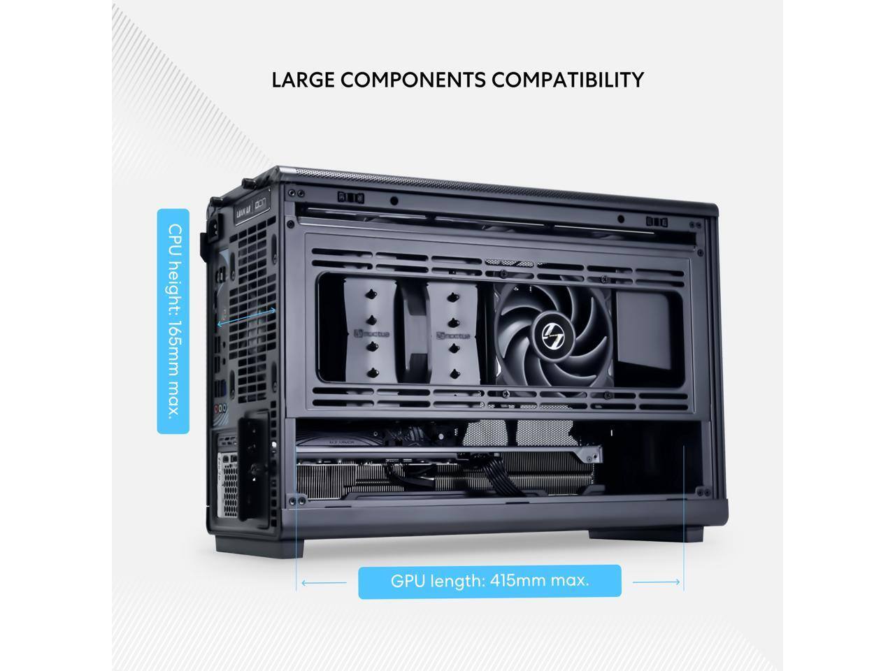 LARGE COMPONENTS COMPATIBILITY

CPU height: 165mm max.

GPU length: 415mm max.