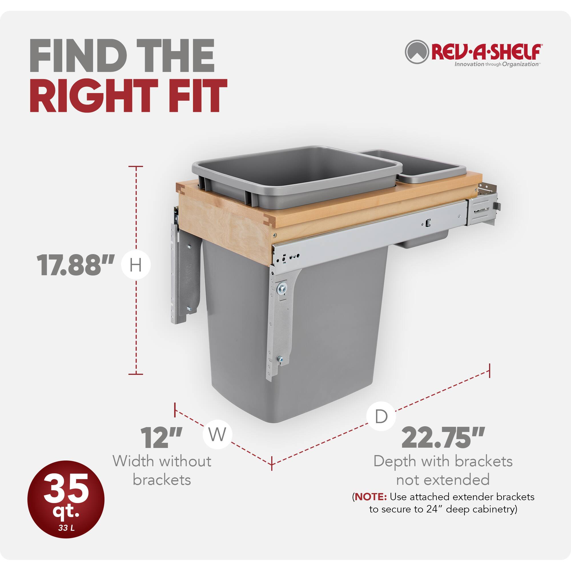 FIND THE RIGHT FIT  
REV-A-SHELF  
Innovation through Organization  

17.88" H  
12" W (Width without brackets)  
35 qt. (33 L)  
22.75" D (Depth with brackets not extended)  

(NOTE: Use attached extender brackets to secure to 24" deep cabinetry)