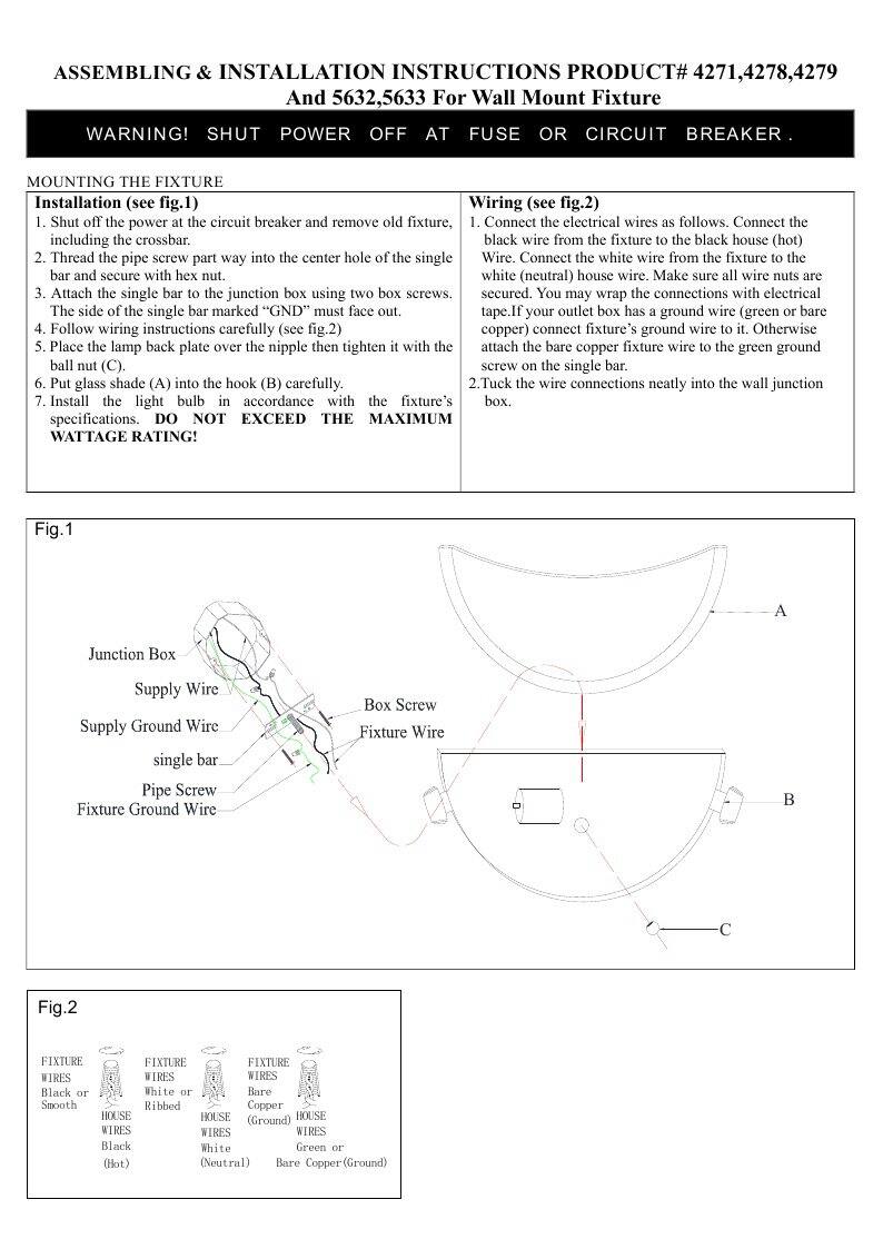 **ASSEMBLING & INSTALLATION INSTRUCTIONS**  
**PRODUCT# 4271, 4278, 4279, 5632, 5633**  
**For Wall Mount Fixture**  

**WARNING!**  
**SHUT POWER OFF AT FUSE OR CIRCUIT BREAKER.**  

**MOUNTING THE FIXTURE**  
**Installation (see fig.1)**  
1. Shut off the power at the circuit breaker and remove old fixture including the crossbar.  
2. Thread the pipe screw part way into the center hole of the single bar and secure with hex nut.  
3. Attach the single bar to the junction box using two box screws.  
4. The side of the single bar marked “GND” must face out.  
5. Follow wiring instructions carefully (see fig.2).  
6. Place the lamp back plate over the nipple then tighten it with the ball nut (C).  
7. Put glass shade (A) into the hook (B) carefully.  
8. Install the light bulb in accordance with the fixture specifications. DO NOT EXCEED THE MAXIMUM WATTAGE RATING!  

**Wiring (see fig.2
