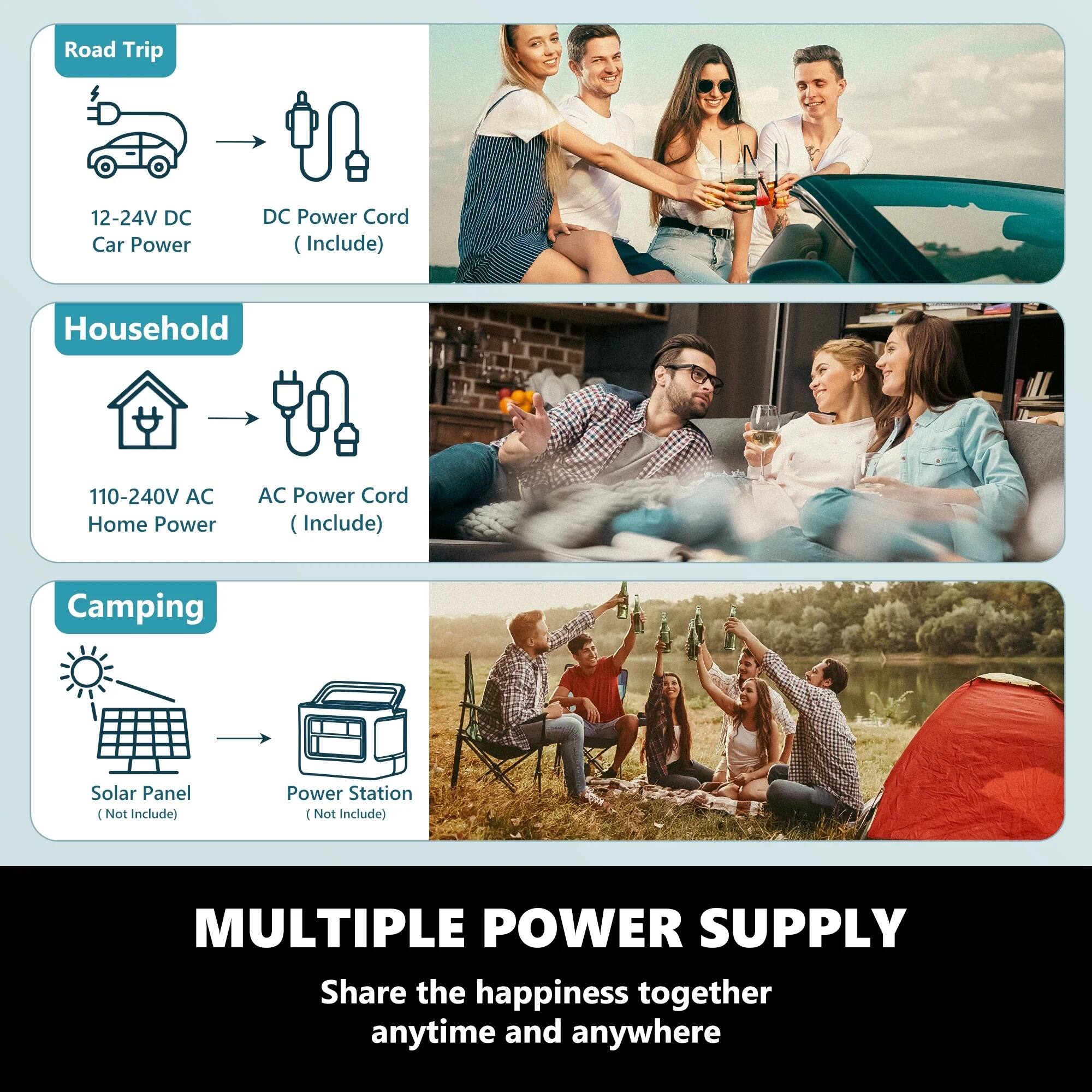 **Road Trip**  
12-24V DC Car Power  
DC Power Cord (Include)

**Household**  
110-240V AC Home Power  
AC Power Cord (Include)

**Camping**  
Solar Panel (Not Include)  
Power Station (Not Include)

**MULTIPLE POWER SUPPLY**  
Share the happiness together anytime and anywhere