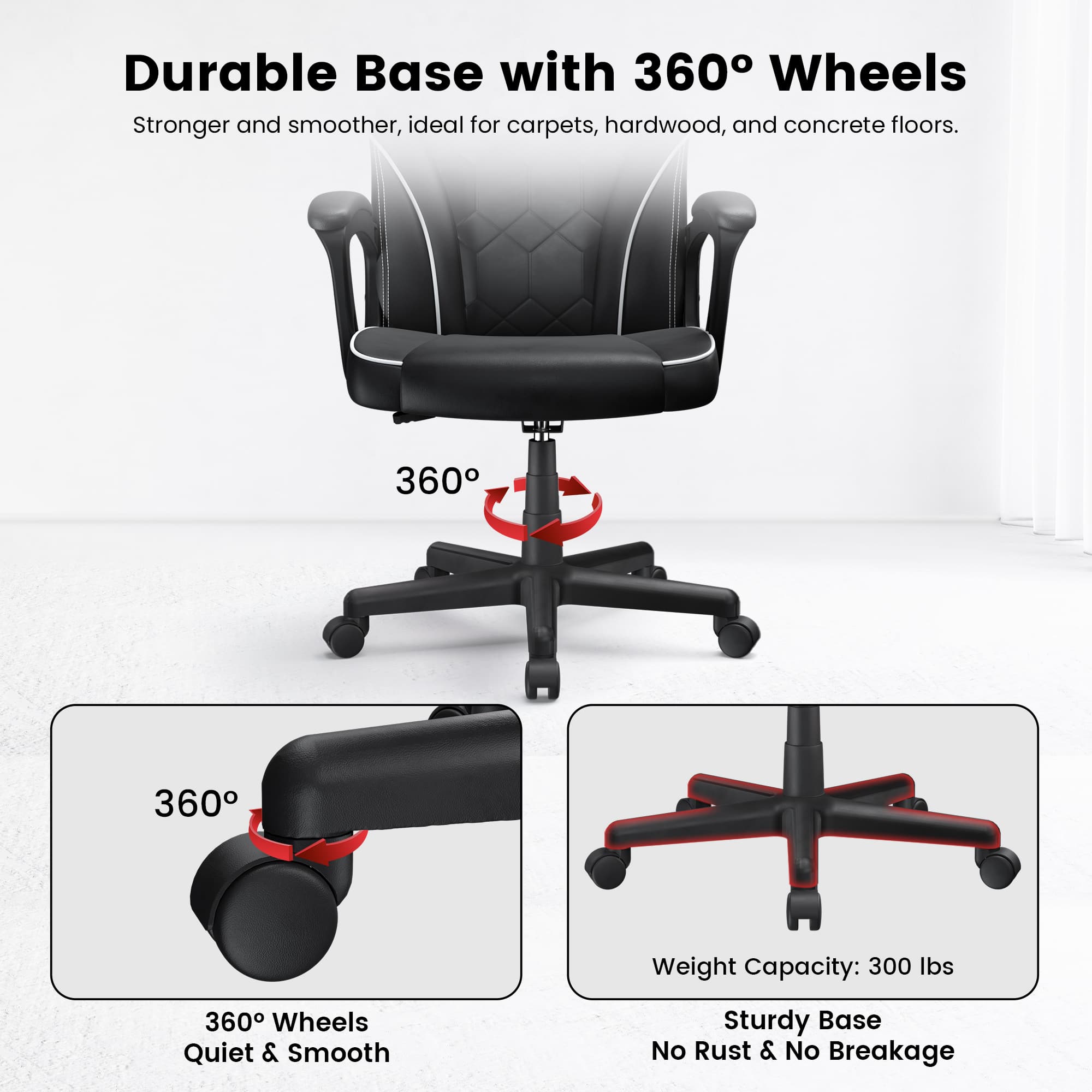 Durable Base with 360° Wheels  
Stronger and smoother, ideal for carpets, hardwood, and concrete floors.  

360° Wheels  
Quiet & Smooth  

Sturdy Base  
No Rust & No Breakage  

Weight Capacity: 300 lbs