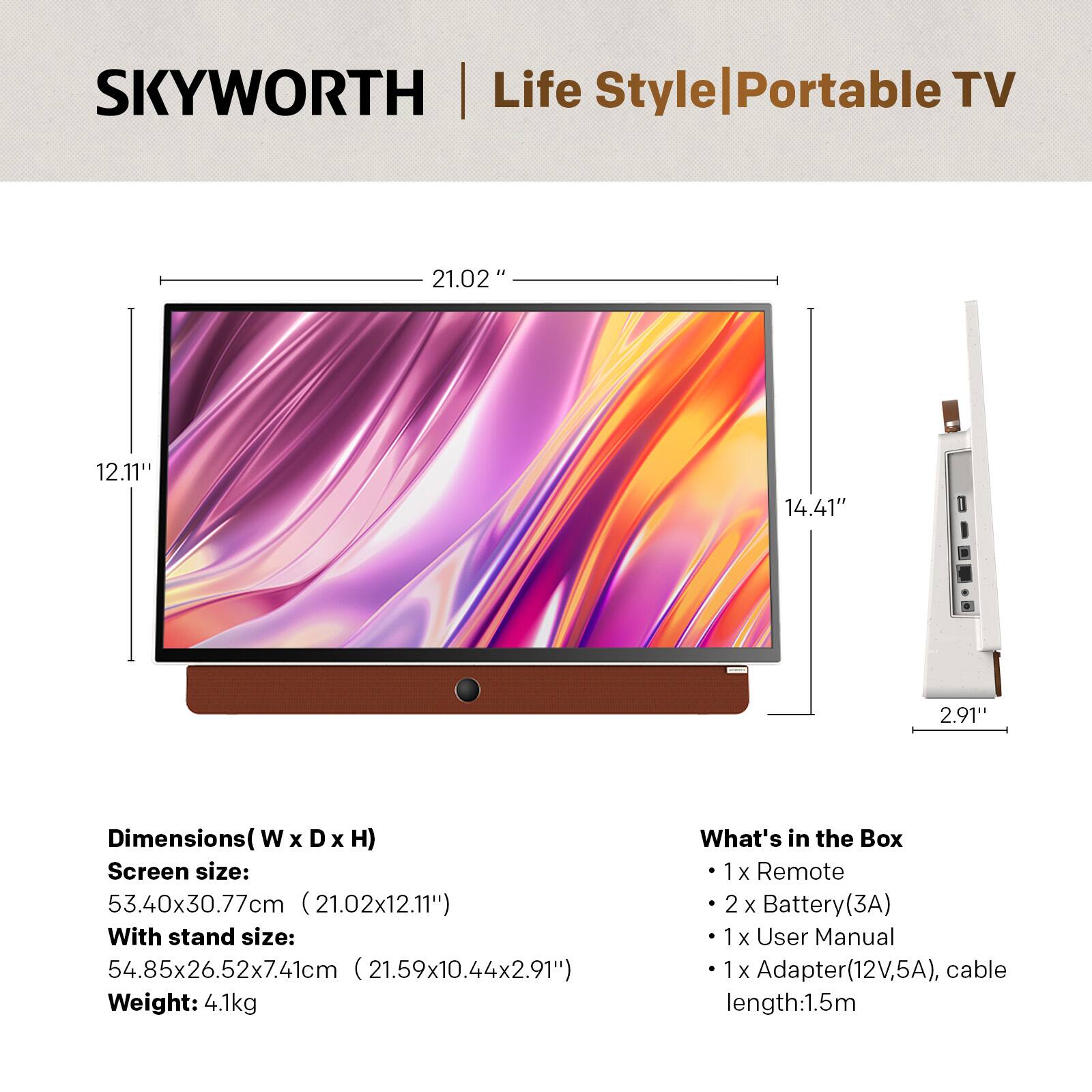 SKYWORTH Life Style Portable TV

Dimensions (W x D x H):
- Screen size: 53.40x30.77cm (21.02x12.11")
- With stand size: 54.85x26.52x7.41cm (21.59x10.44x2.91")
- Weight: 4.1kg

What's in the Box:
- 1 x Remote
- 2 x Battery (3A)
- 1 x User Manual
- 1 x Adapter (12V, 5A), cable length: 1.5m