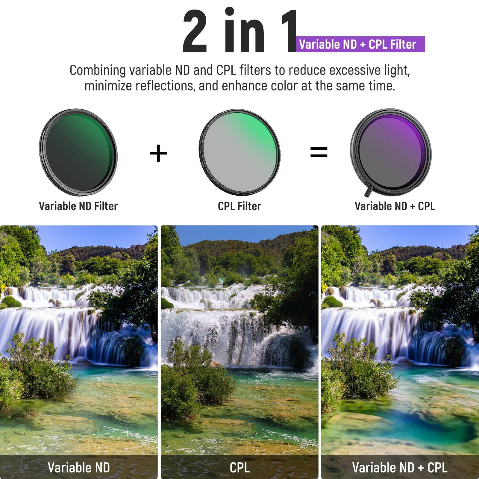 2 in 1 Variable ND + CPL Filter

Combining variable ND and CPL filters to reduce excessive light, minimize reflections, and enhance color at the same time.

Variable ND Filter + CPL Filter = Variable ND + CPL

Variable ND | CPL | Variable ND + CPL