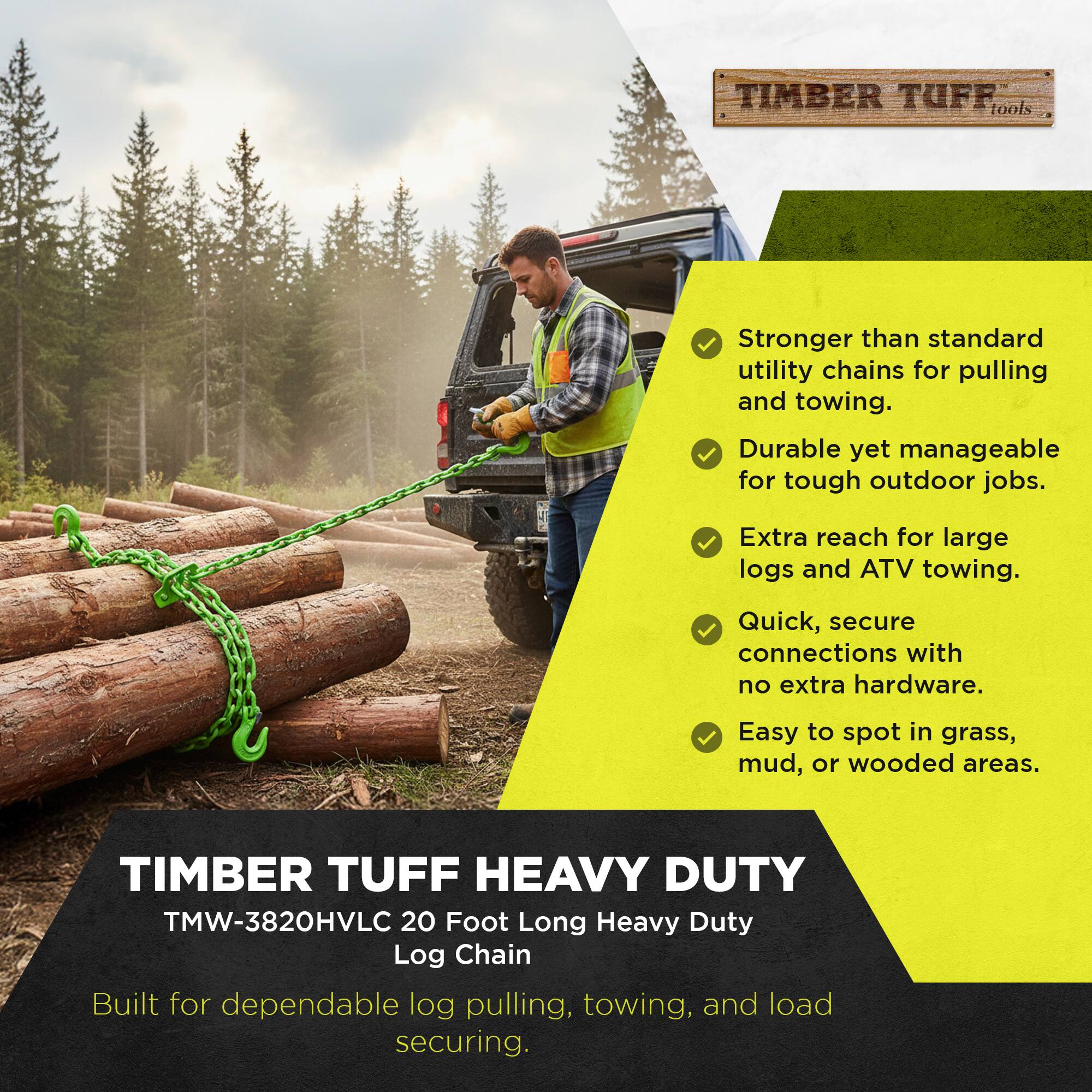 TIMBER TUFF tools  
Stronger than standard utility chains for pulling and towing.  
Durable yet manageable for tough outdoor jobs.  
Extra reach for large logs and ATV towing.  
Quick, secure connections with no extra hardware.  
Easy to spot in grass, mud, or wooded areas.  

TIMBER TUFF HEAVY DUTY TMW-3820HVLC 20 Foot Long Heavy Duty Log Chain  
Built for dependable log pulling, towing, and load securing.
