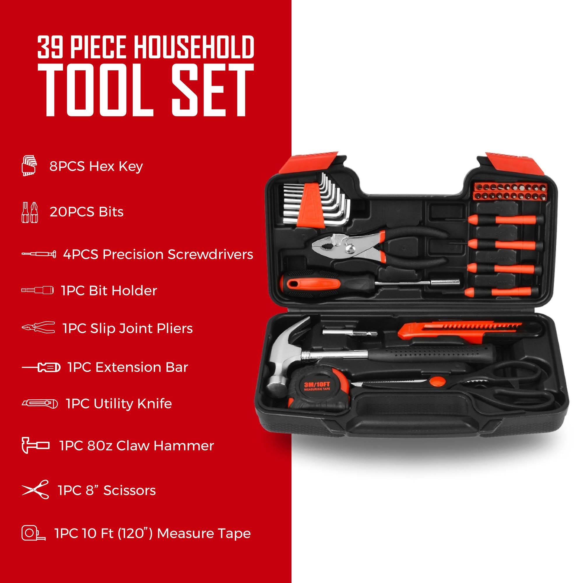 39 PIECE HOUSEHOLD TOOL SET

- 8PCS Hex Key
- 20PCS Bits
- 4PCS Precision Screwdrivers
- 1PC Bit Holder
- 1PC Slip Joint Pliers
- 1PC Extension Bar
- 1PC Utility Knife
- 1PC 8oz Claw Hammer
- 1PC 8" Scissors
- 1PC 10 Ft (120") Measure Tape