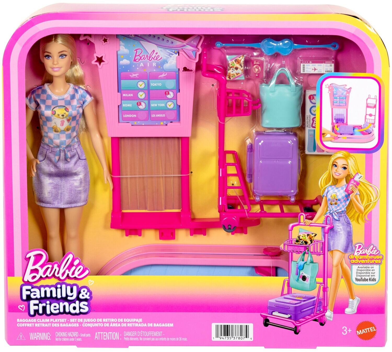 Barbie AIR  
TOKYO  
MILAN  
ROME  
NEW YORK  
LONDON  
LOS ANGELES  

PRODUCTION 1  

Barbie Family & Friends BAGGAGE CLAIM PLAYSET  
SET DE JUEGO DE RETIRO DE EQUIPAJE  
COFFRET RETRAIT DES BAGAGES  
CONJUNTO DE REA DE RETIRADA DE BAGAGEM  

WARNING: CHOKING HAZARD - Small parts.  
ATTENTION: DANGER D'ETOUFFEMENT - Not for children under 3 years.  
Petits éléments. Ne convient pas aux enfants de moins de 36 mois.  

Barbie dreamhouse adventures Available AND Disponible sur YouTube Kids 3+  

MATTEL
