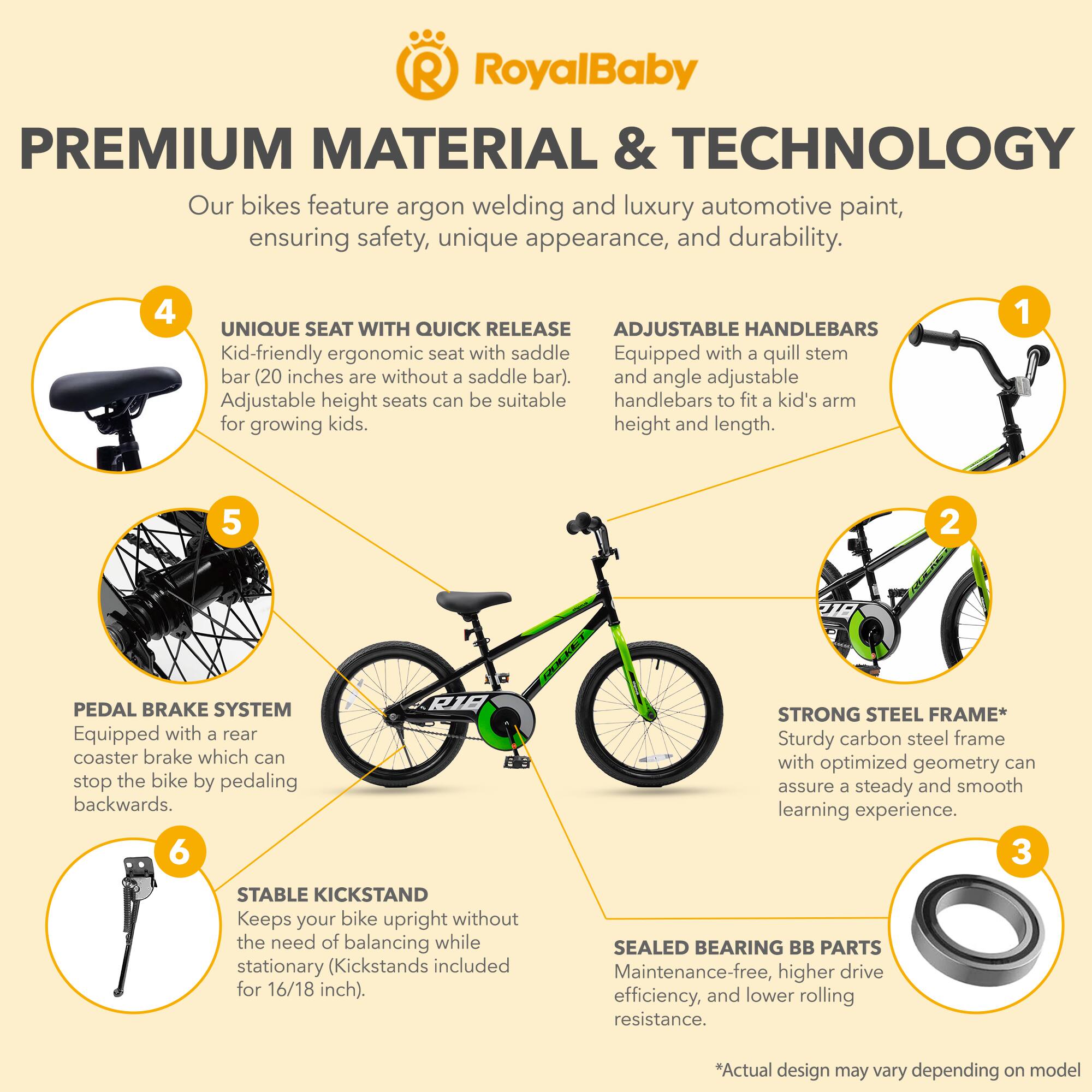 **RoyalBaby**

**PREMIUM MATERIAL & TECHNOLOGY**

Our bikes feature argon welding and luxury automotive paint, ensuring safety, unique appearance, and durability.

1. **ADJUSTABLE HANDLEBARS**
   - Equipped with a quill stem and angle adjustable handlebars to fit a kid's arm height and length.

2. **PEDAL BRAKE SYSTEM**
   - Equipped with a rear coaster brake which can stop the bike by pedaling backwards.

3. **STRONG STEEL FRAME***
   - Sturdy carbon steel frame with optimized geometry can assure a steady and smooth learning experience.

4. **UNIQUE SEAT WITH QUICK RELEASE**
   - Kid-friendly ergonomic seat with saddle bar (20 inches are without a saddle bar). Adjustable height seats can be suitable for growing kids.

5. **STABLE KICKSTAND**
   - Keeps your bike upright without the need of balancing while stationary (Kickstands included for 16/18 inch).

6. **SEALED BEARING BB PARTS**
   - Maintenance-free, higher drive efficiency, and lower rolling resistance.

*Actual design may vary depending on model