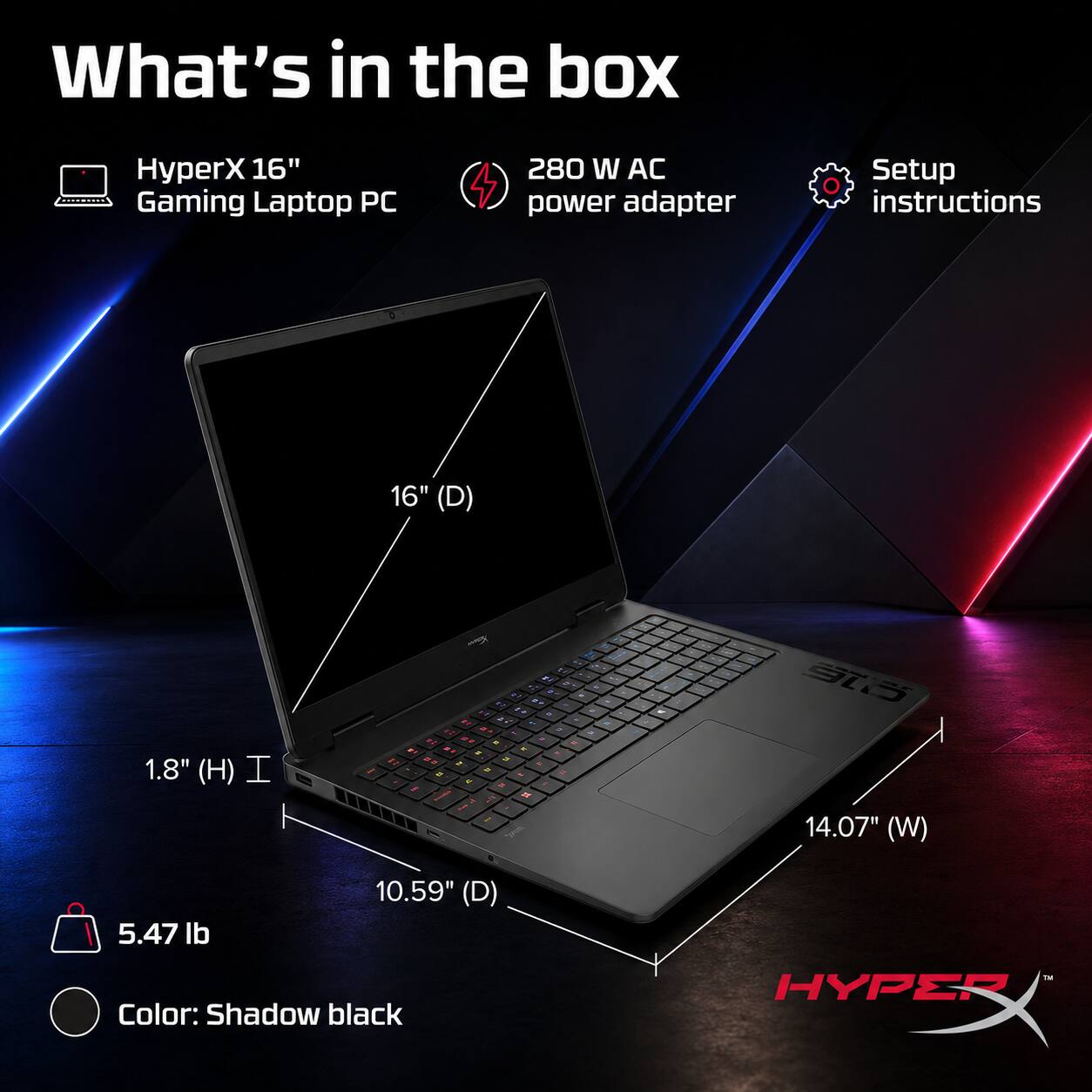What's in the box

- HyperX 16" Gaming Laptop PC
- 280 W AC power adapter
- Setup instructions

Dimensions:
- 16" (D)
- 1.8" (H)
- 14.07" (W)
- 10.59" (D)

Weight: 5.47 lb

Color: Shadow black
