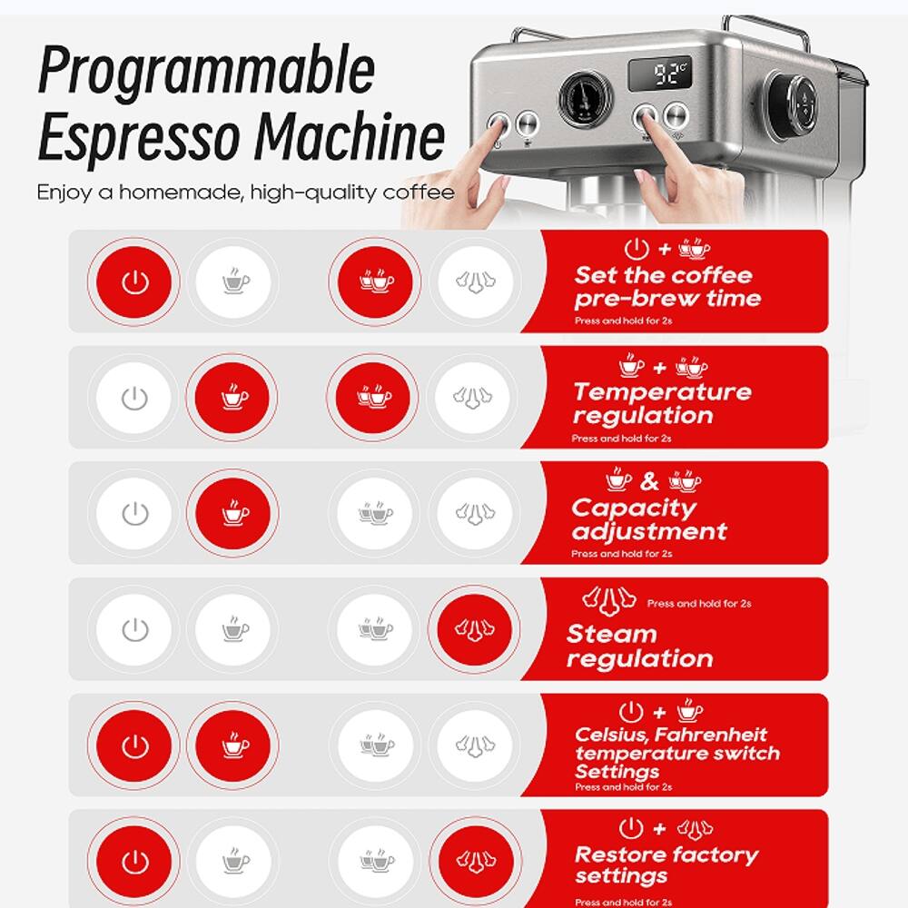 Programmable Espresso Machine  
Enjoy a homemade, high-quality coffee  

- Set the coffee pre-brew time  
  Press and hold for 2s  

- Temperature regulation  
  Press and hold for 2s  

- Capacity adjustment  
  Press and hold for 2s  

- Steam regulation  
  Press and hold for 2s  

- Celsius, Fahrenheit temperature switch  
  Settings  
  Press and hold for 2s  

- Restore factory settings  
  Press and hold for 2s