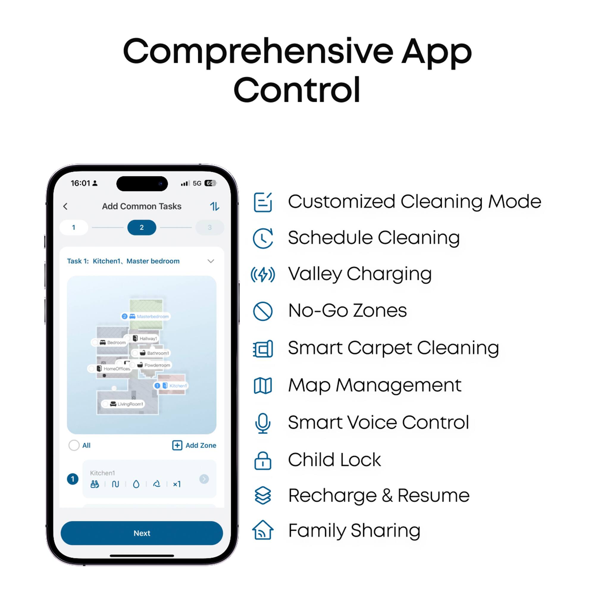 Comprehensive App Control:

1. Add Common Tasks:
   a. Task 1: Kitchen
   b. Task 2: Master bedroom
2. Customized Cleaning Mode:
   a. Schedule Cleaning
   b. Valley Charging
   c. No-Go Zones
   d. Halfway Dedroom
   e. Backyard
   f. Basement
   g. Garage
   h. Pool Area
   i. Playroom
   j. Kitchen
   k. Master Bedroom
   l. Living Room
   m. Dining Room
   n. Office
   o. Child's Room
3. Customized Cleaning Mode:
   a. Smart Carpet Cleaning
   b. Map Management
   c. Smart Voice Control
   d. All Kitchen
   e. Next + Add Zone x1
   f. Child Lock
   g. Recharge & Resume
   h. Family Sharing

The text has been grouped and corrected to provide a clear and organized list of features and tasks for the comprehensive app control.