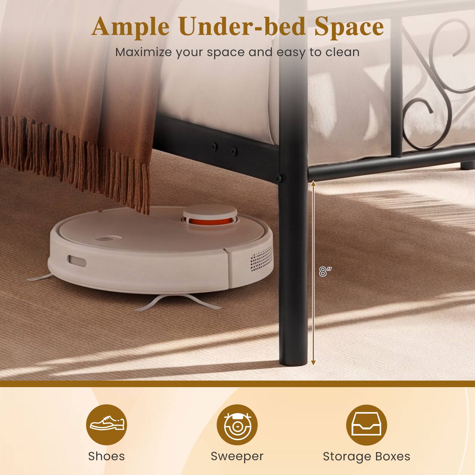 Ample Under-bed Space  
Maximize your space and easy to clean  

8"  

Shoes  
Sweeper  
Storage Boxes