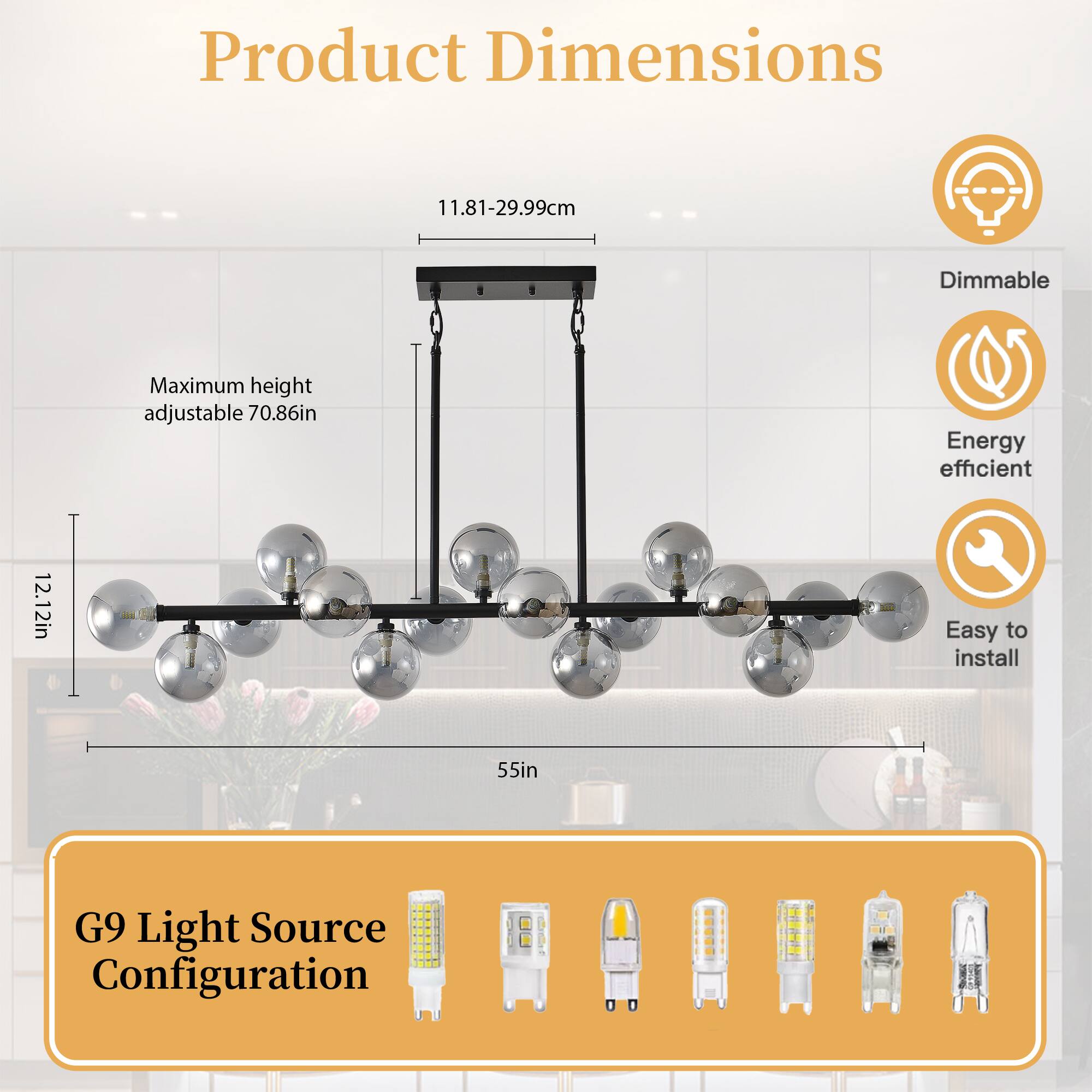 Product Dimensions  
11.81-29.99cm  
Maximum height adjustable 70.86in  
12.12in  
55in  

G9 Light Source Configuration  

Dimmable  
Energy efficient  
Easy to install