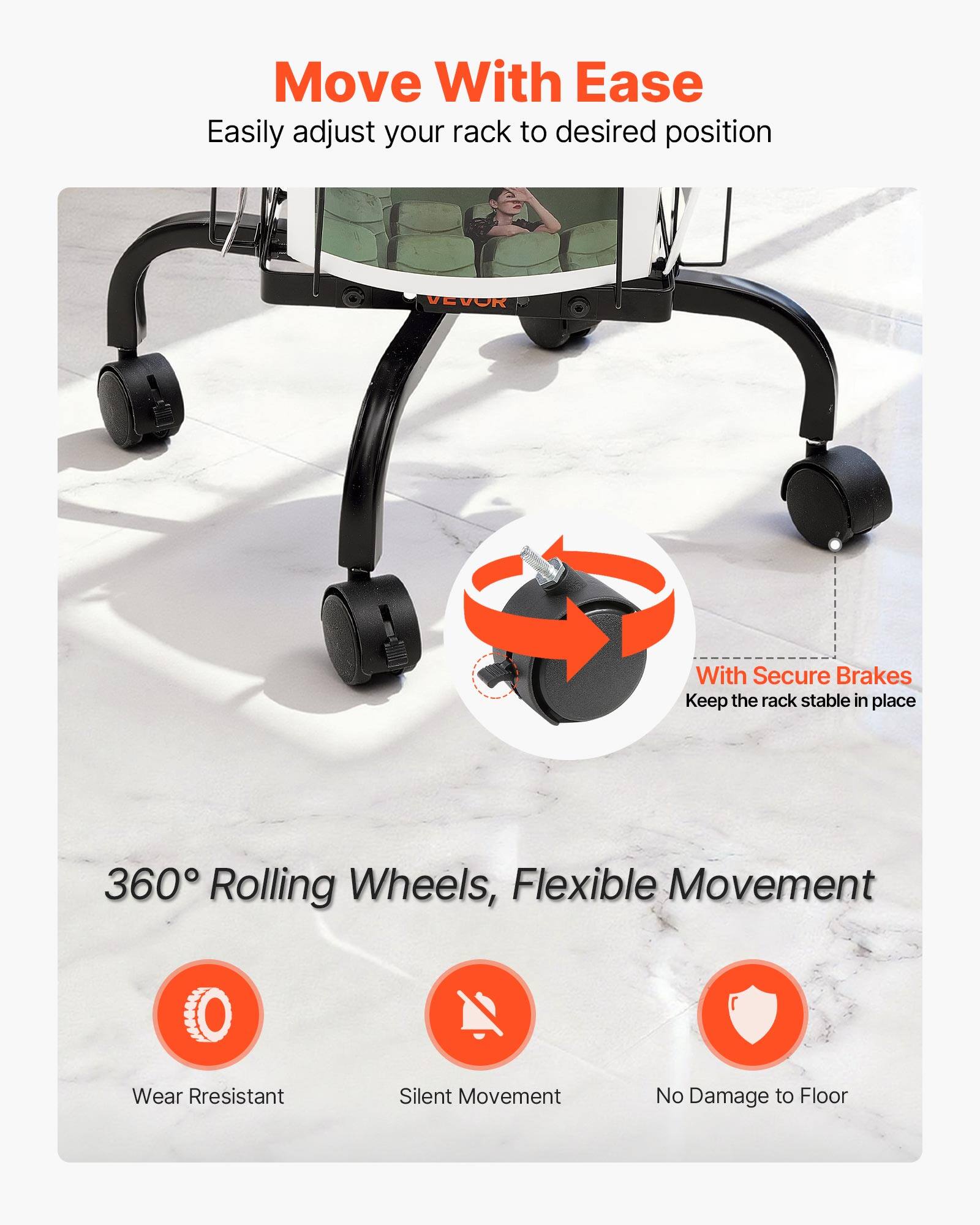 Move With Ease  
Easily adjust your rack to desired position  

With Secure Brakes  
Keep the rack stable in place  

360° Rolling Wheels, Flexible Movement  
Wear Resistant  
Silent Movement  
No Damage to Floor