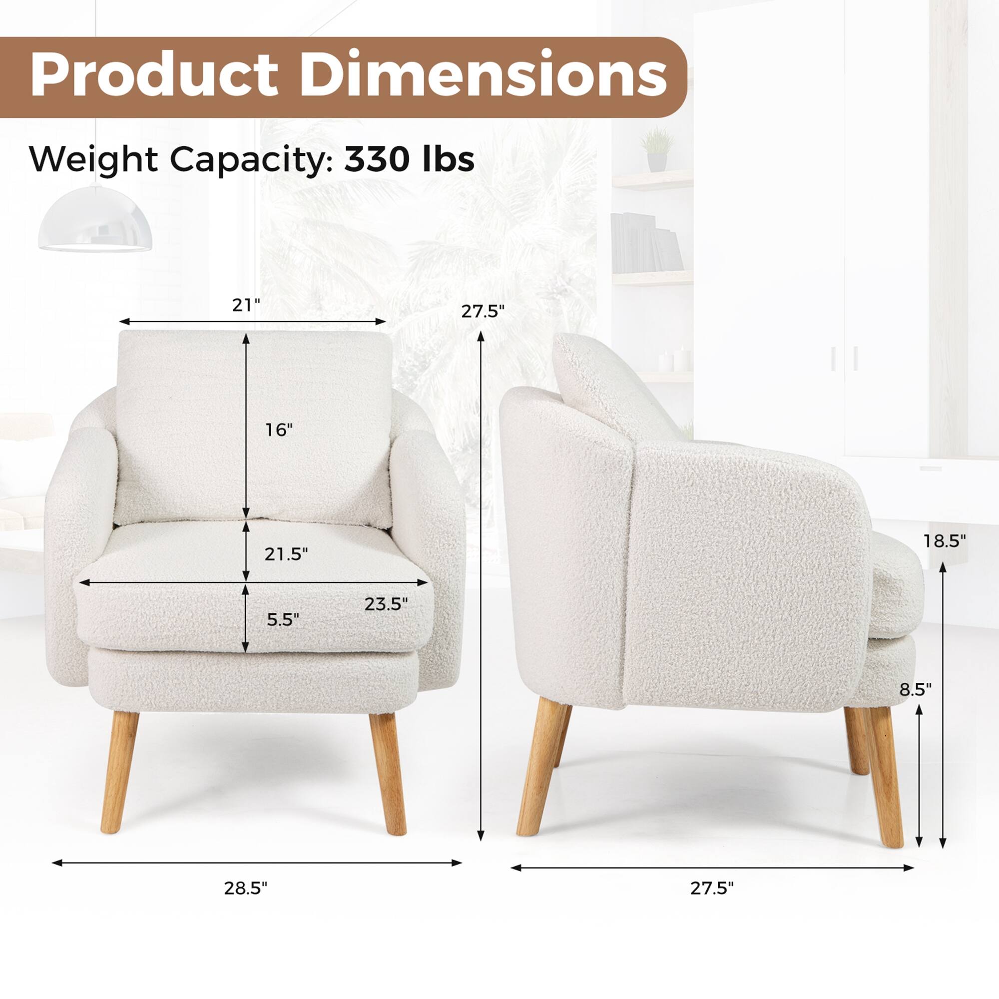 Product Dimensions  
Weight Capacity: 330 lbs  

- Width: 28.5"  
- Depth: 27.5"  
- Height: 27.5"  
- Seat Height: 16"  
- Seat Depth: 21.5"  
- Arm Height: 21"  
- Arm Width: 23.5"  
- Back Height: 21"  
- Back Width: 27.5"  
- Leg Height: 5.5"  
- Side Width: 18.5"  
- Side Height: 8.5"