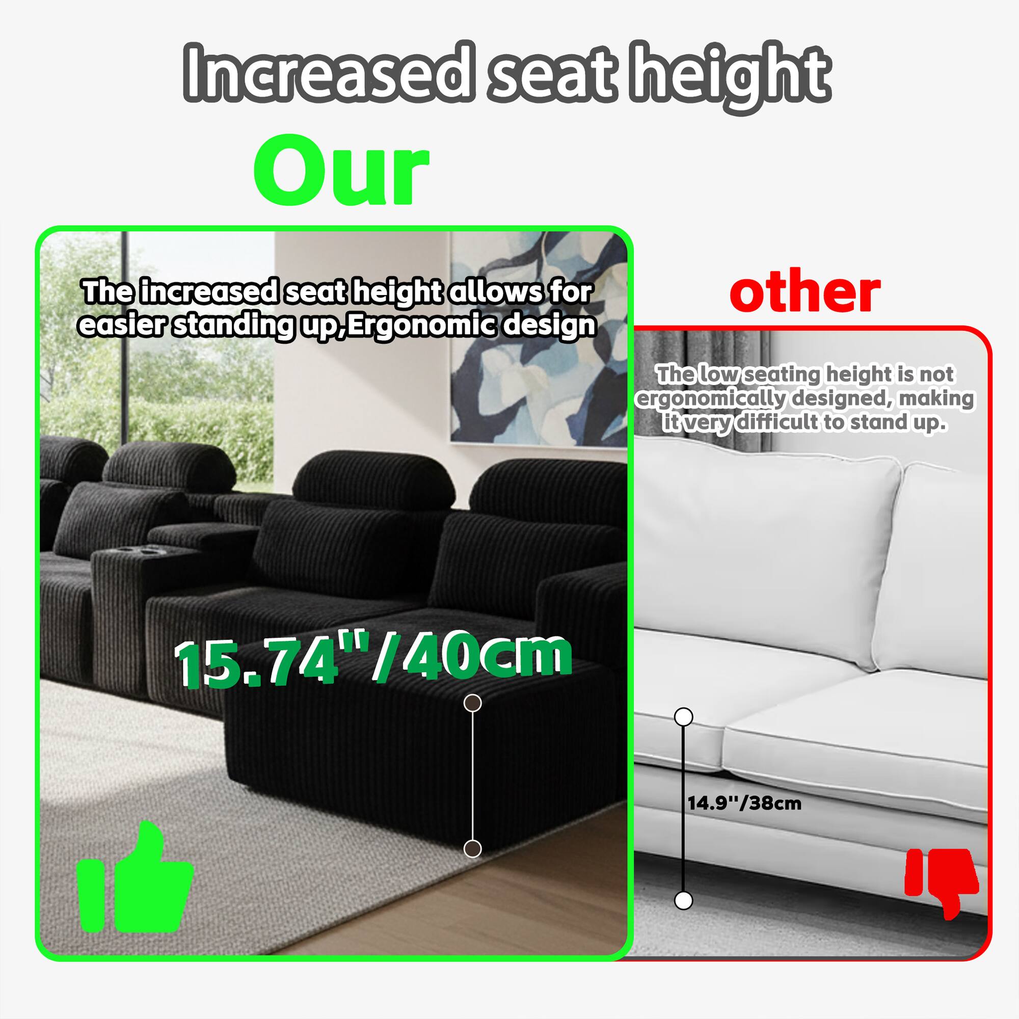 Increased seat height

Our
The increased seat height allows for easier standing up, Ergonomic design
15.74"/40cm

other
The low seating height is not ergonomically designed, making it very difficult to stand up.
14.9"/38cm