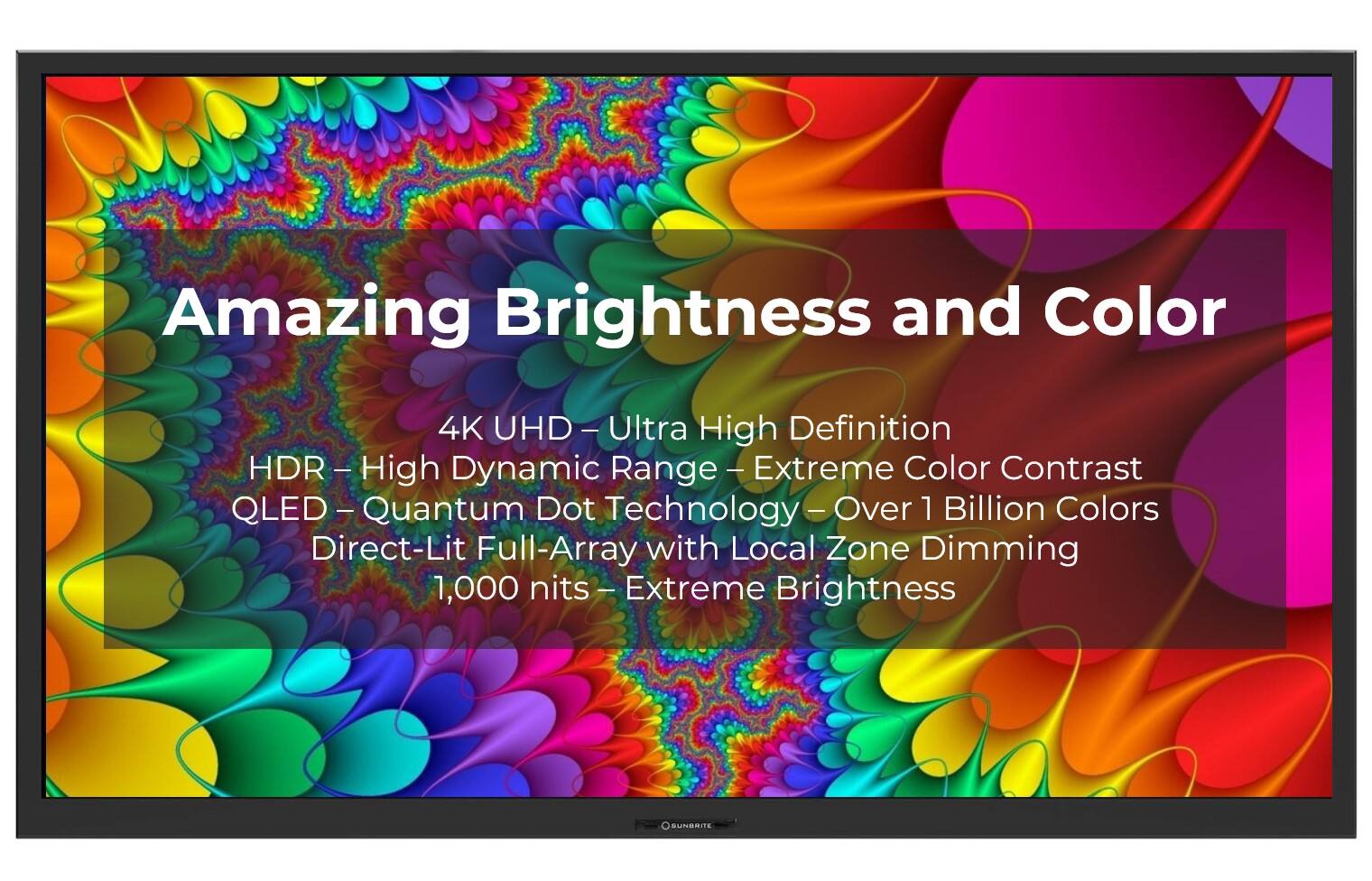 Amazing Brightness and Color 4K JHD - Ultra High Definition HDR - High Dynamic Range - Extreme Color Contrast QLED - Quantum Dot Technology - Over 1 Billion Colors Direct-Lit Full-Array with Local Zone Dimming - 1,000 nits - Extreme Brightness SUNBRITE