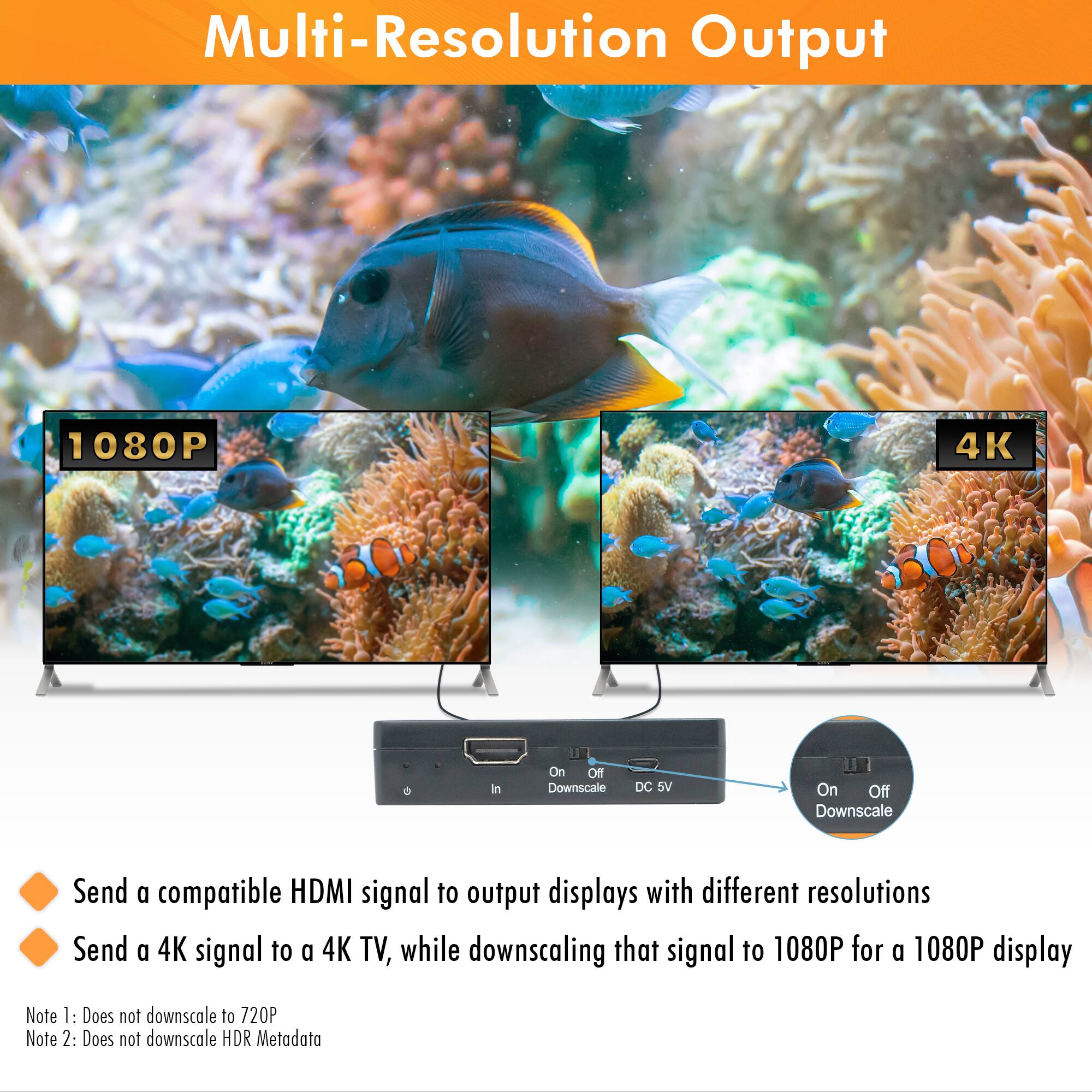 Multi-Resolution Output

Send a compatible HDMI signal to output displays with different resolutions

Send a 4K signal to a 4K TV, while downscaling that signal to 1080P for a 1080P display

Note 1: Does not downscale to 720P

Note 2: Does not downscale HDR Metadata

1080P

4K

On Off Downscale DC 5V

On Off Downscale