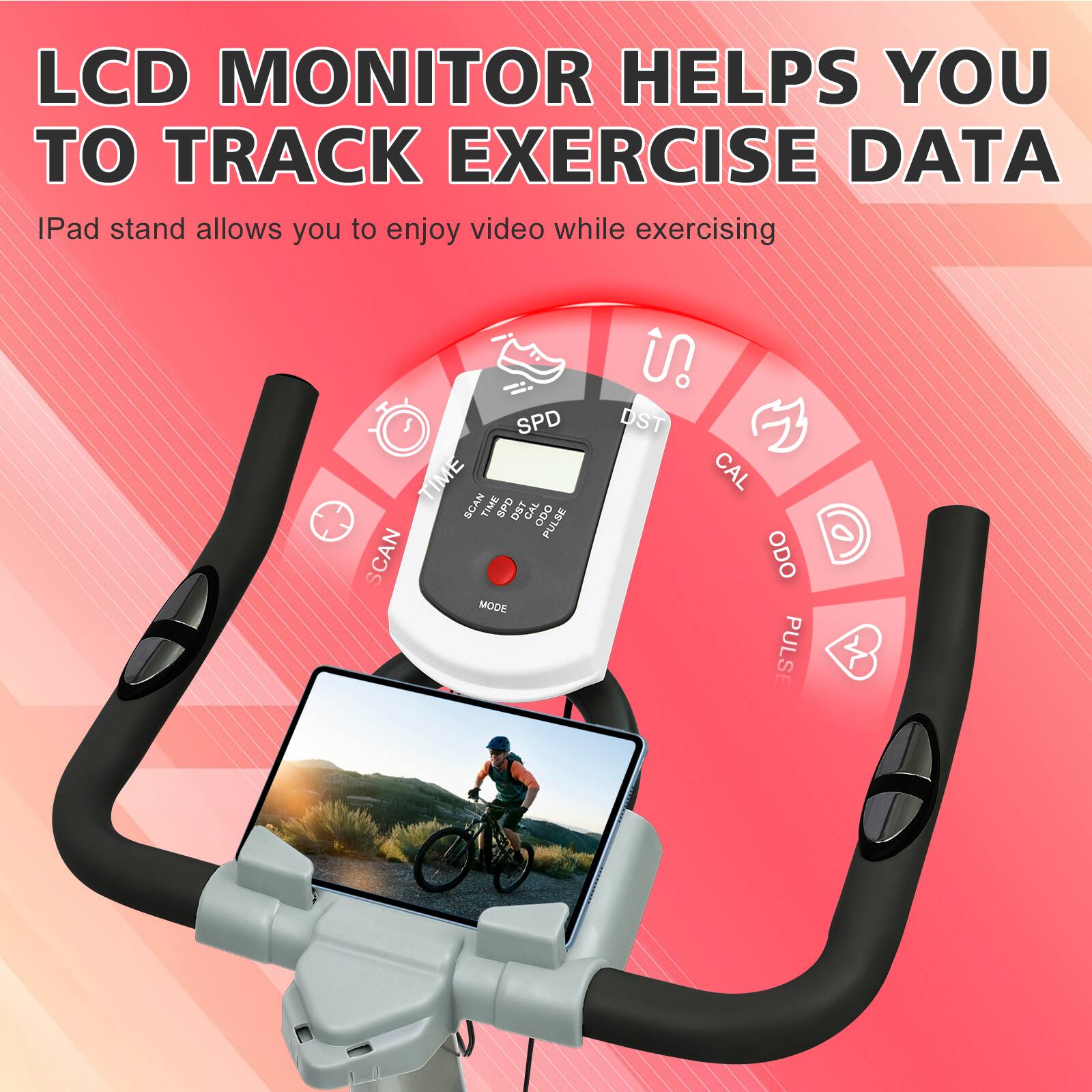 LCD MONITOR HELPS YOU TO TRACK EXERCISE DATA  
iPad stand allows you to enjoy video while exercising  

SPD  
TIME  
SCAN  
CAL  
ODO  
PULSE  
MODE  
DST