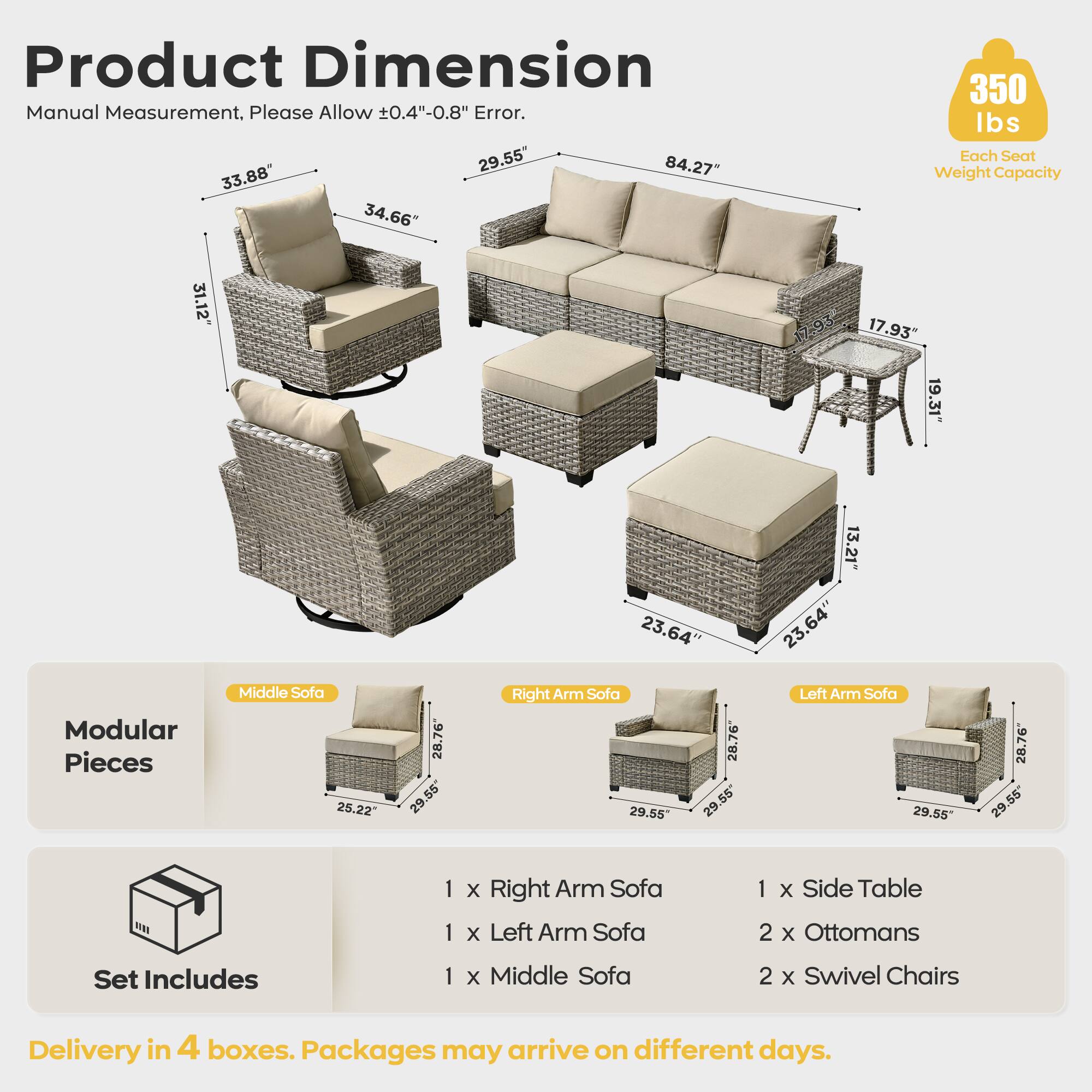 Product Dimension  
Manual Measurement, Please Allow ±0.4"-0.8" Error.  

- 33.88"  
- 34.66"  
- 31.12"  
- 84.27"  
- 29.55"  
- 17.93"  
- 19.31"  
- 23.64"  
- 13.21"  
- 23.64"  
- 23.64"  

Each Seat Weight Capacity: 350 lbs  

Modular Pieces:  
- Middle Sofa: 25.22" x 28.76" x 56"  
- Right Arm Sofa: 29.55" x 28.76" x 55"  
- Left Arm Sofa: 29.55" x 28.76" x 55"  

Set Includes:  
- 1 x Right Arm Sofa  
- 1 x Left Arm Sofa  
- 1 x Middle Sofa  
- 1 x Side Table  
- 2 x Ottomans  
- 