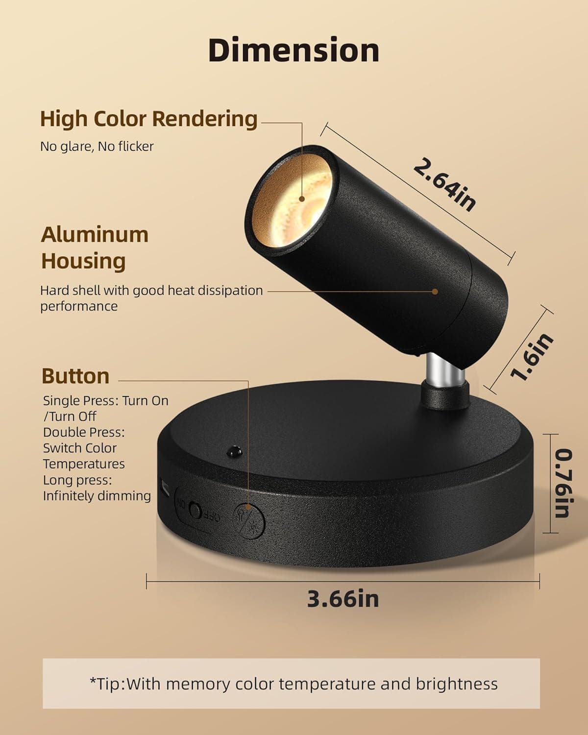 Dimension  
High Color Rendering  
No glare, No flicker  

Aluminum Housing  
Hard shell with good heat dissipation performance  

Button  
Single Press: Turn On / Turn Off  
Double Press: Switch Color Temperatures  
Long press: Infinitely dimming  

2.64in  
1.6in  
0.76in  
3.66in  

*Tip: With memory color temperature and brightness