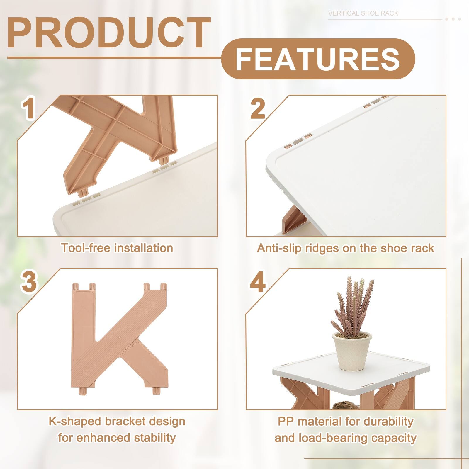 VERTICAL SHOE RACK PRODUCT FEATURES

1. Tool-free installation
2. Anti-slip ridges on the shoe rack
3. K-shaped bracket design for enhanced stability
4. PP material for durability and load-bearing capacity