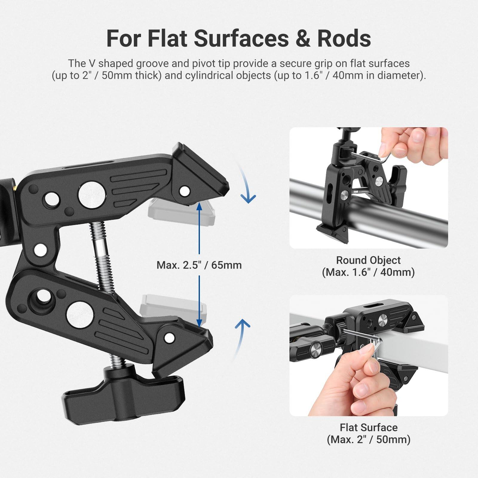 For Flat Surfaces & Rods

The V shaped groove and pivot tip provide a secure grip on flat surfaces (up to 2" / 50mm thick) and cylindrical objects (up to 1.6" / 40mm in diameter).

- Max. 2.5" / 65mm
- Round Object (Max. 1.6" / 40mm)
- Flat Surface (Max. 2" / 50mm)