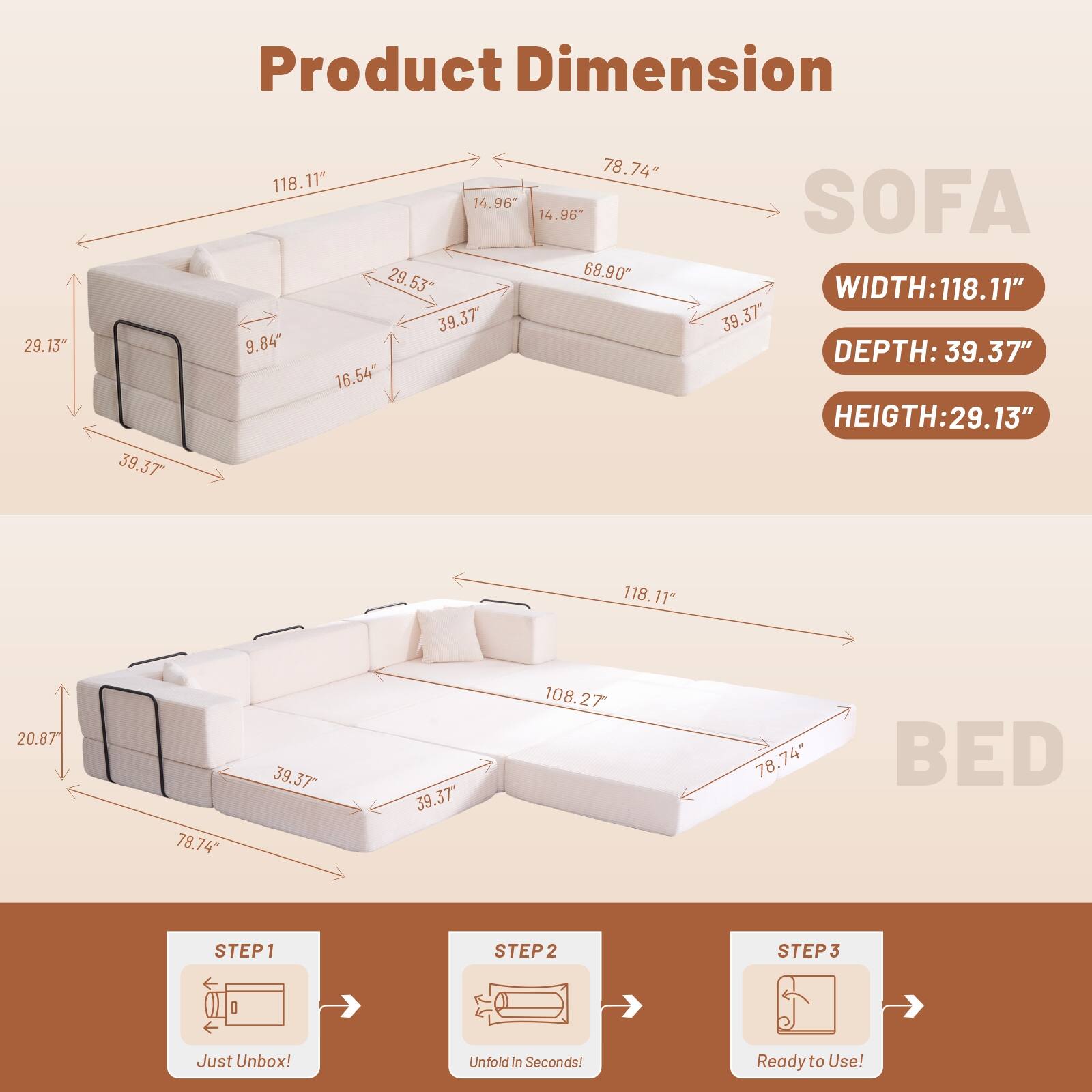 Product Dimension

SOFA
WIDTH: 118.11"
DEPTH: 39.37"
HEIGHT: 29.13"

BED
WIDTH: 118.11"
DEPTH: 39.37"
HEIGHT: 20.87"

STEP 1
Just Unbox!

STEP 2
Unfold in Seconds!

STEP 3
Ready to Use!