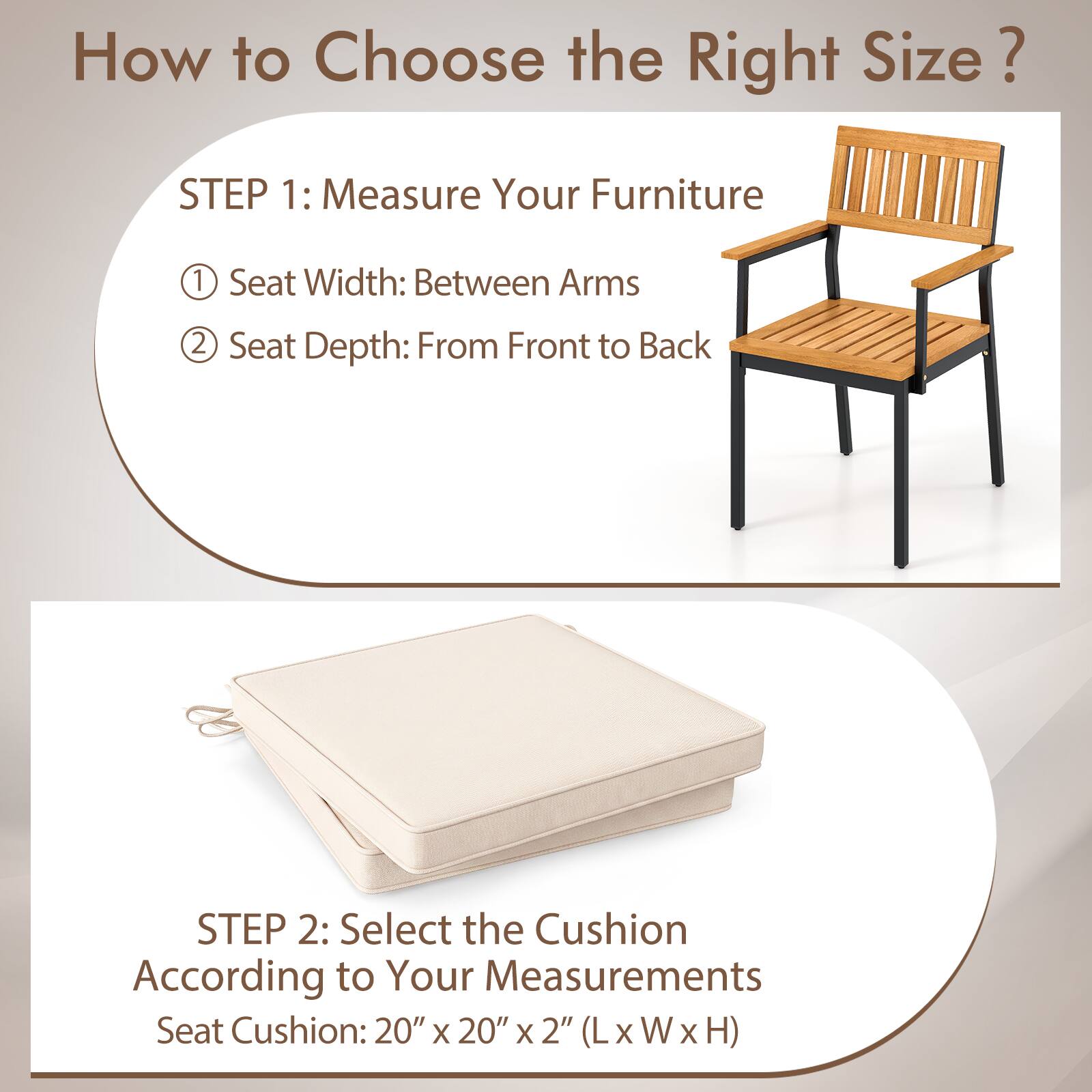 How to Choose the Right Size?

STEP 1: Measure Your Furniture
1. Seat Width: Between Arms
2. Seat Depth: From Front to Back

STEP 2: Select the Cushion According to Your Measurements
Seat Cushion: 20" x 20" x 2" (L x W x H)