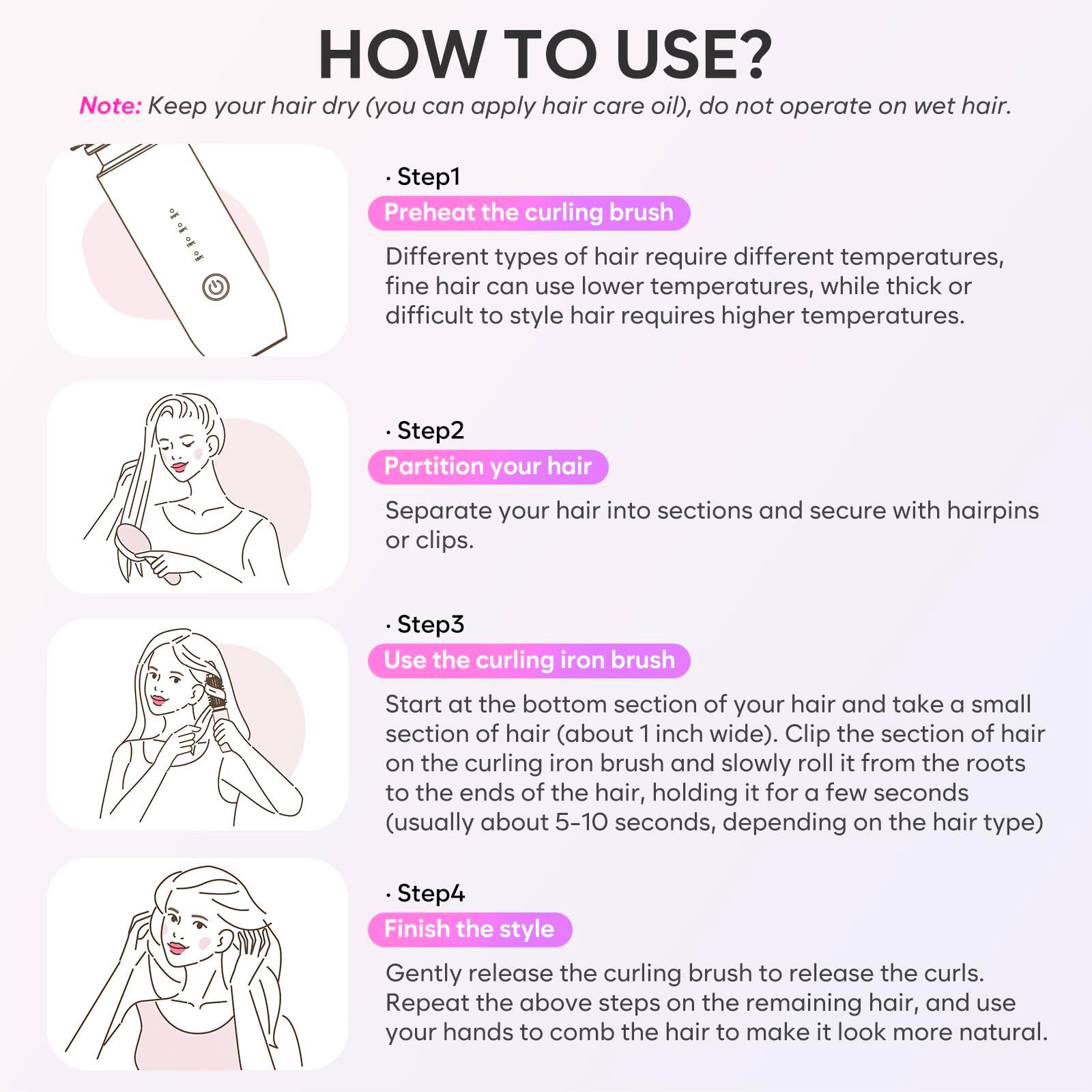 **HOW TO USE?**

*Note: Keep your hair dry (you can apply hair care oil), do not operate on wet hair.*

---

**Step 1: Preheat the curling brush**

Different types of hair require different temperatures, fine hair can use lower temperatures, while thick or difficult to style hair requires higher temperatures.

---

**Step 2: Partition your hair**

Separate your hair into sections and secure with hairpins or clips.

---

**Step 3: Use the curling iron brush**

Start at the bottom section of your hair and take a small section of hair (about 1 inch wide). Clip the section of hair on the curling iron brush and slowly roll it from the roots to the ends of the hair, holding it for a few seconds (usually about 5-10 seconds, depending on the hair type).

---

**Step 4: Finish the style**

Gently release the curling brush to release the curls. Repeat the above steps on the remaining hair, and use your hands to comb the hair to make it look more natural.