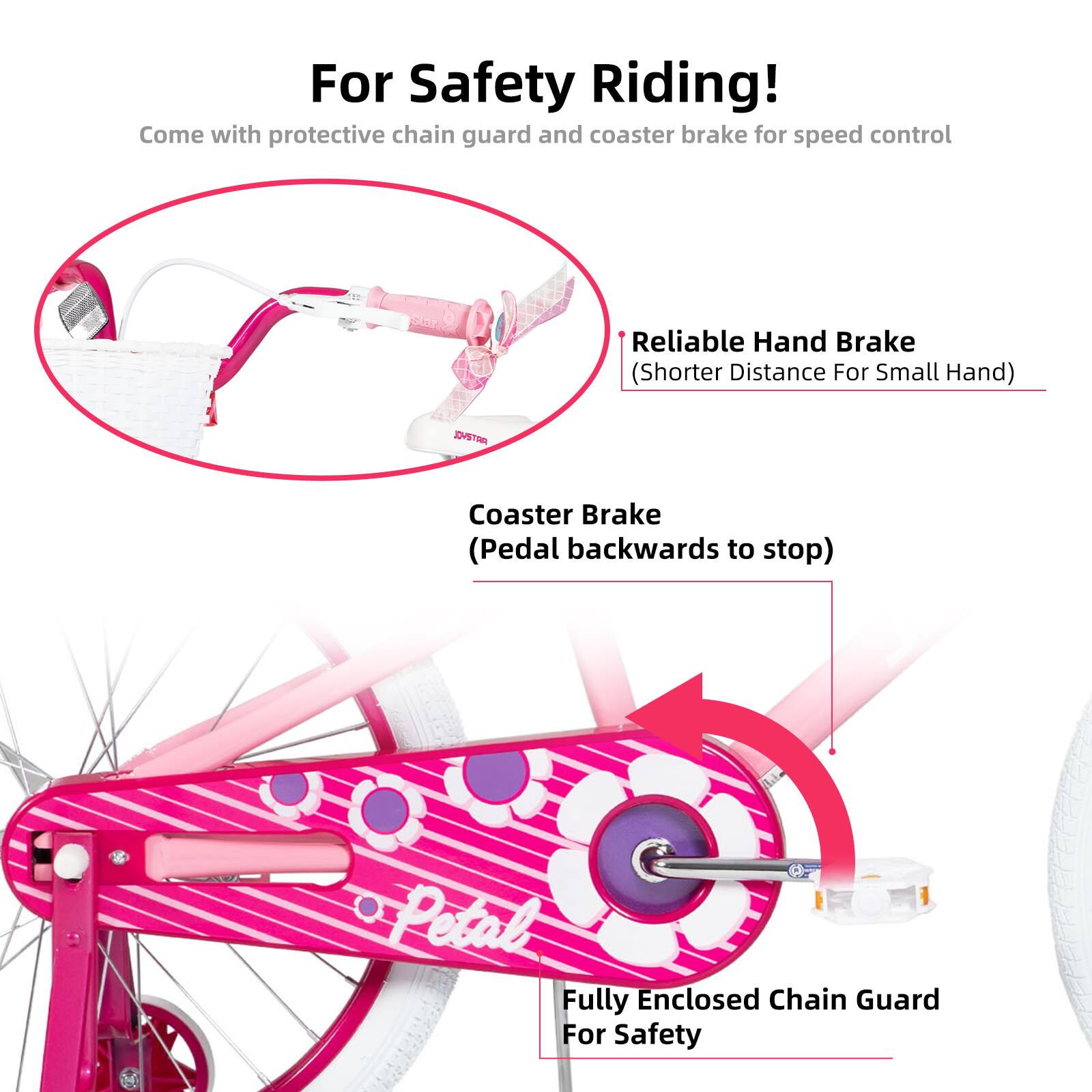 For Safety Riding!  
Come with protective chain guard and coaster brake for speed control  

- Reliable Hand Brake (Shorter Distance For Small Hand)  
- Coaster Brake (Pedal backwards to stop)  
- Fully Enclosed Chain Guard For Safety
