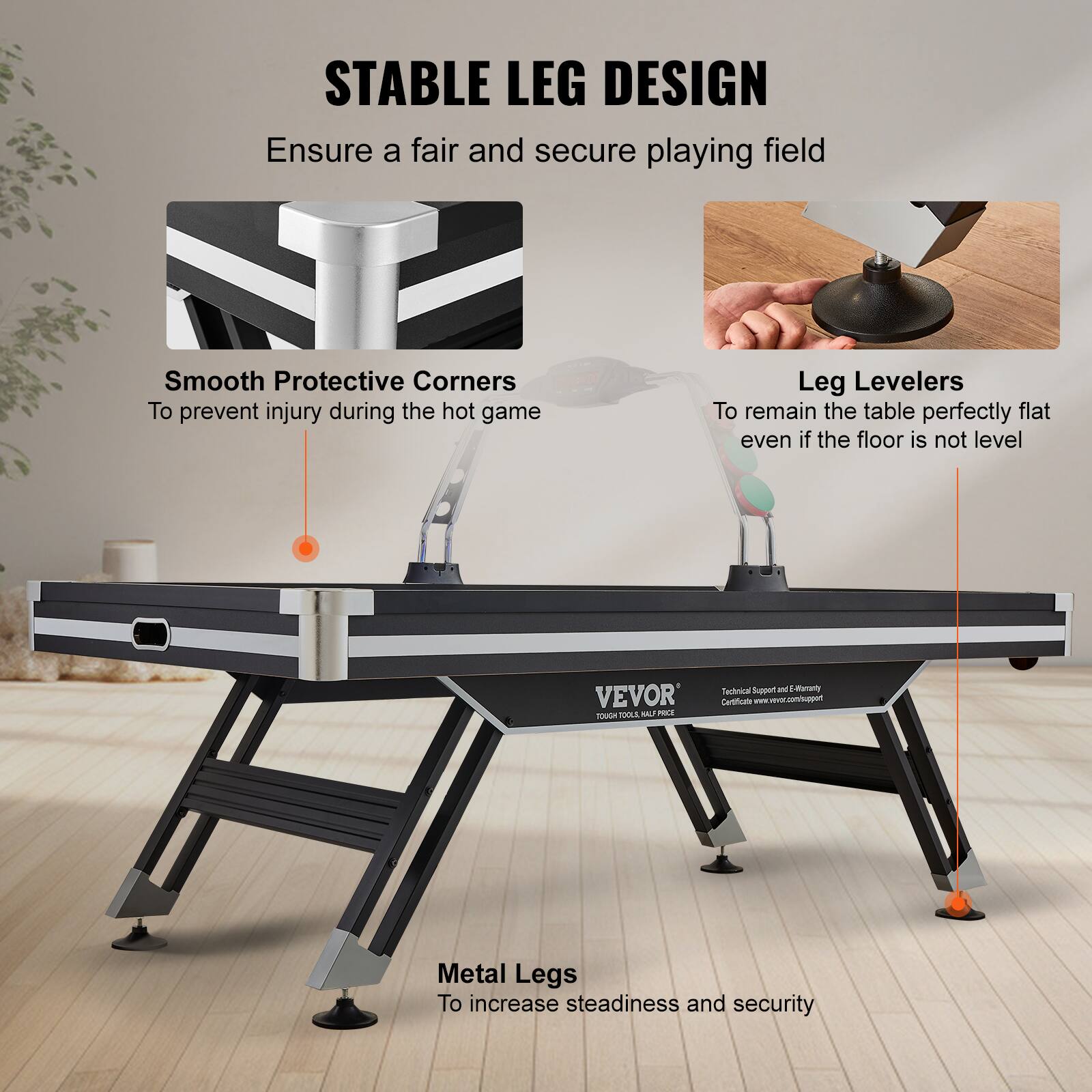 STABLE LEG DESIGN
Ensure a fair and secure playing field
Smooth Protective Corners
To prevent injury during the hot game
Leg Levelers
To remain the table perfectly flat even if the floor is not level
Metal Legs
To increase steadiness and security