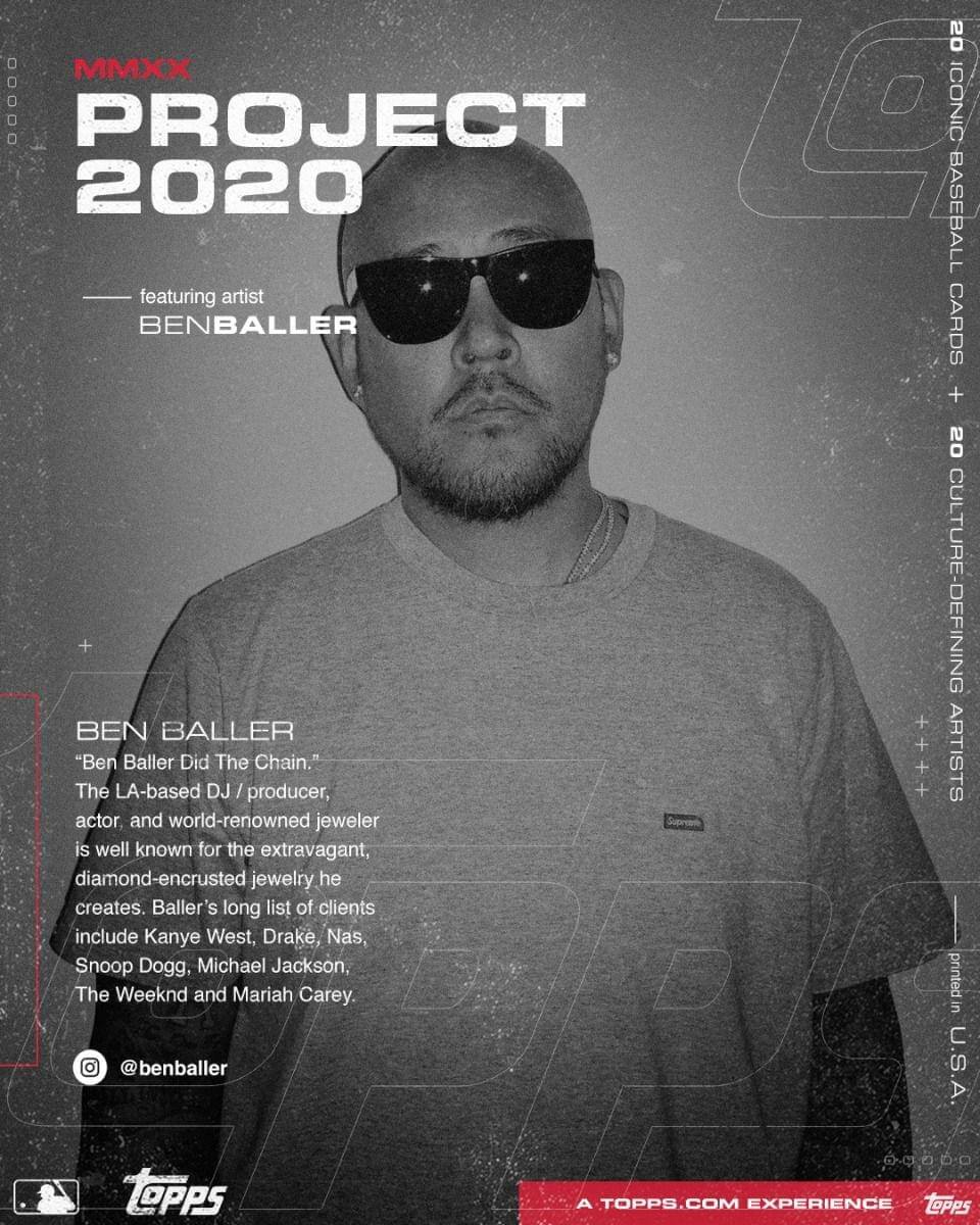 **MMXX PROJECT 2020**

featuring artist  
BENBALLER

---

**BEN BALLER**  
“Ben Baller Did The Chain.”  
The LA-based DJ / producer, actor and world-renowned jeweler is well known for the extravagant, diamond-encrusted jewelry he creates. Baller’s long list of clients include Kanye West, Drake, Nas, Snoop Dogg, Michael Jackson, The Weeknd and Mariah Carey.

@benballer

---

20 ICONIC BASEBALL CARDS  
+ 20 CULTURE-DEFINING ARTISTS

---

A TOPPS.COM EXPERIENCE

---

printed in U.S.A
