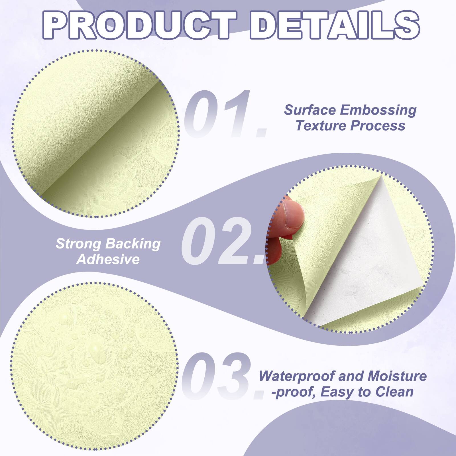 PRODUCT DETAILS

01. Surface Embossing Texture Process
02. Strong Adhesive Backing
03. Waterproof and Moisture-proof, Easy to Clean