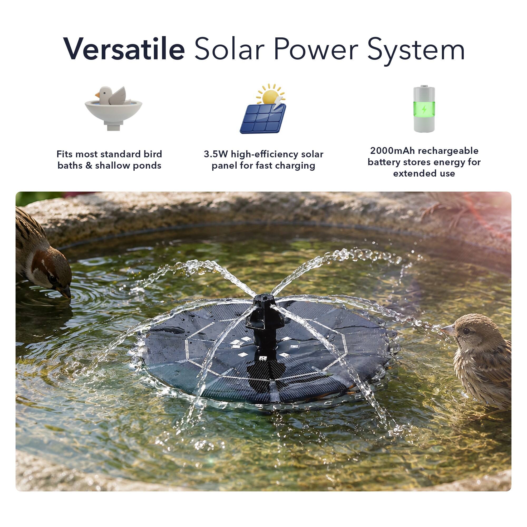 Versatile Solar Power System

- Fits most standard bird baths & shallow ponds
- 3.5W high-efficiency solar panel for fast charging
- 2000mAh rechargeable battery stores energy for extended use