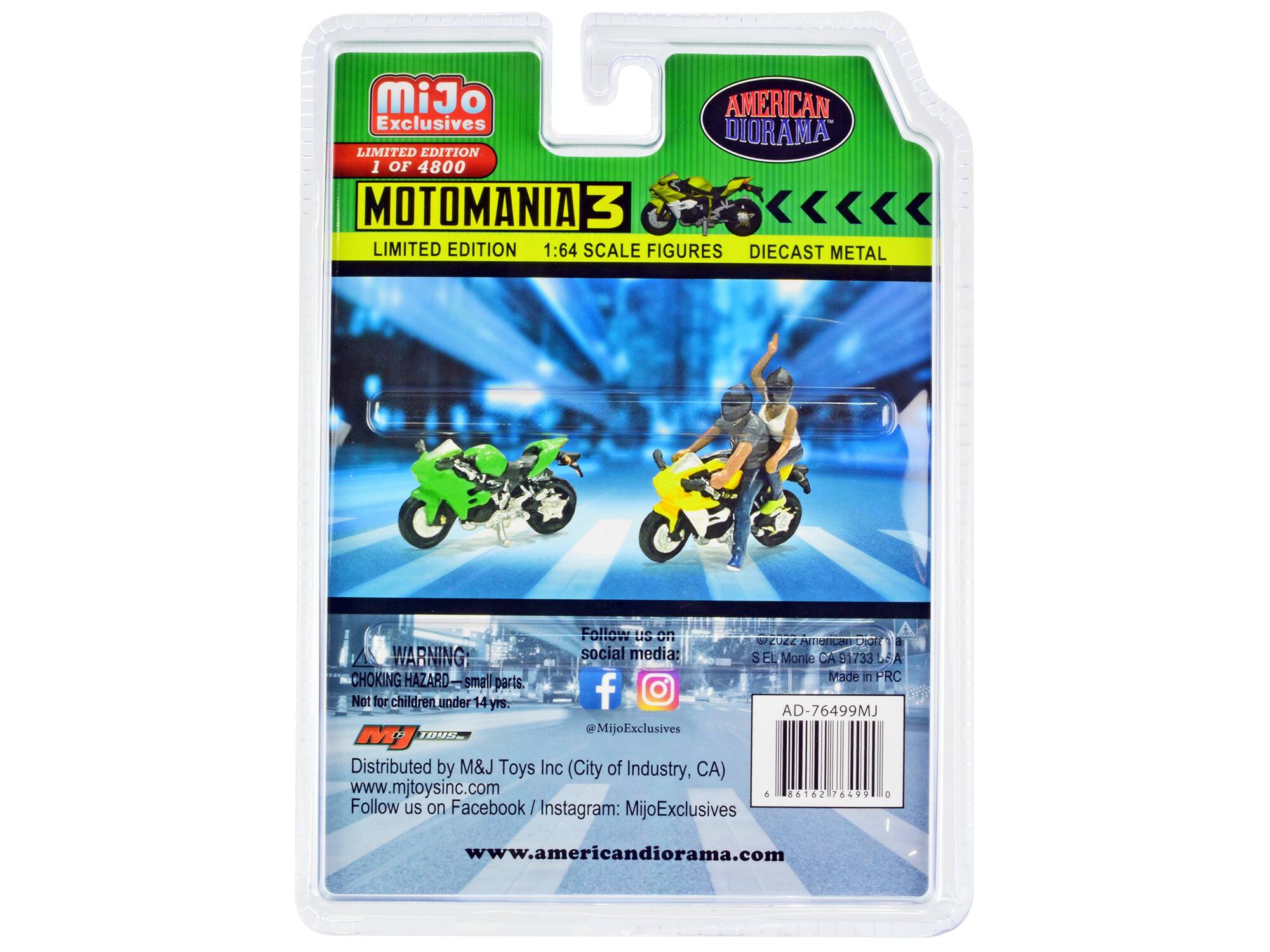 MiJo AMERICAN Exclusives DIORAMA LIMITED EDITION 1 OF 4800 MOTOMANIA 3 LIMITED EDITION 1:64 SCALE FIGURES DIECAST METAL

Follow us on 2022 American VION a WARNING: social media: S EL Monte CA 91733 DE A CHOKING HAZARD small Made in PRC parts. f Not for children under 14 yrs. AD-76499MJ 1098 @MijoExclusives MJ Distributed by M&J Toys Inc (City of Industry, CA) www.mjtoysinc.com 6 86162 76499 a Follow us on Facebook MijoExclusives

www.americandiorama.com