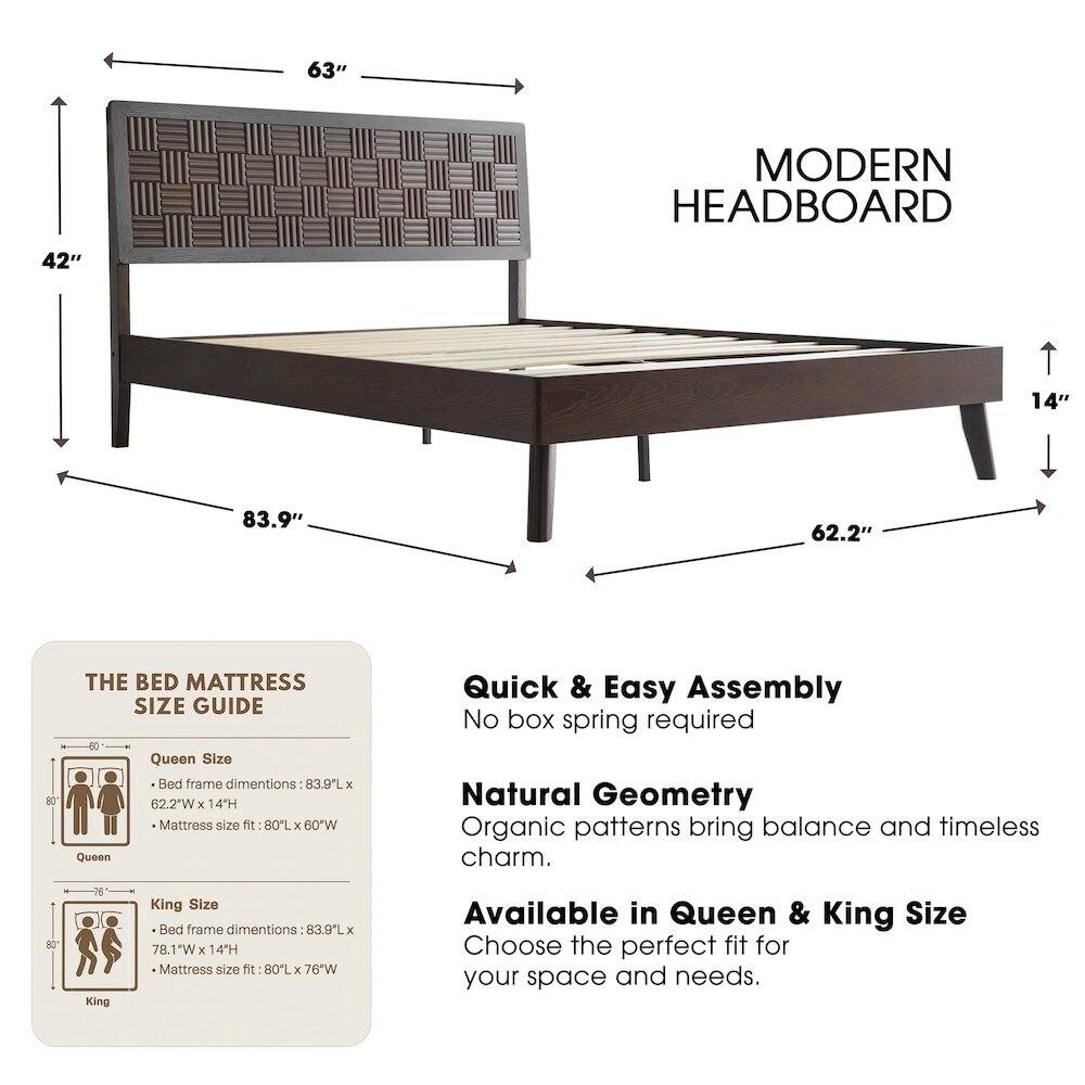 63" MODERN HEADBOARD  
42"  
14"  
83.9"  
62.2"  

THE BED MATTRESS SIZE GUIDE  

Queen Size Bed frame dimensions: 83.9L x 62.2"W x 14H  
Mattress size fit: 80L x 60"W  

King Size Bed frame dimensions: 83.9L x 78.1"W x 14H  
Mattress size fit: 80L x 76"W  

Quick & Easy Assembly  
No box spring required  

Natural Geometry  
Organic patterns bring balance and timeless charm.  

Available in Queen & King Size  
Choose the perfect fit for your space and needs.