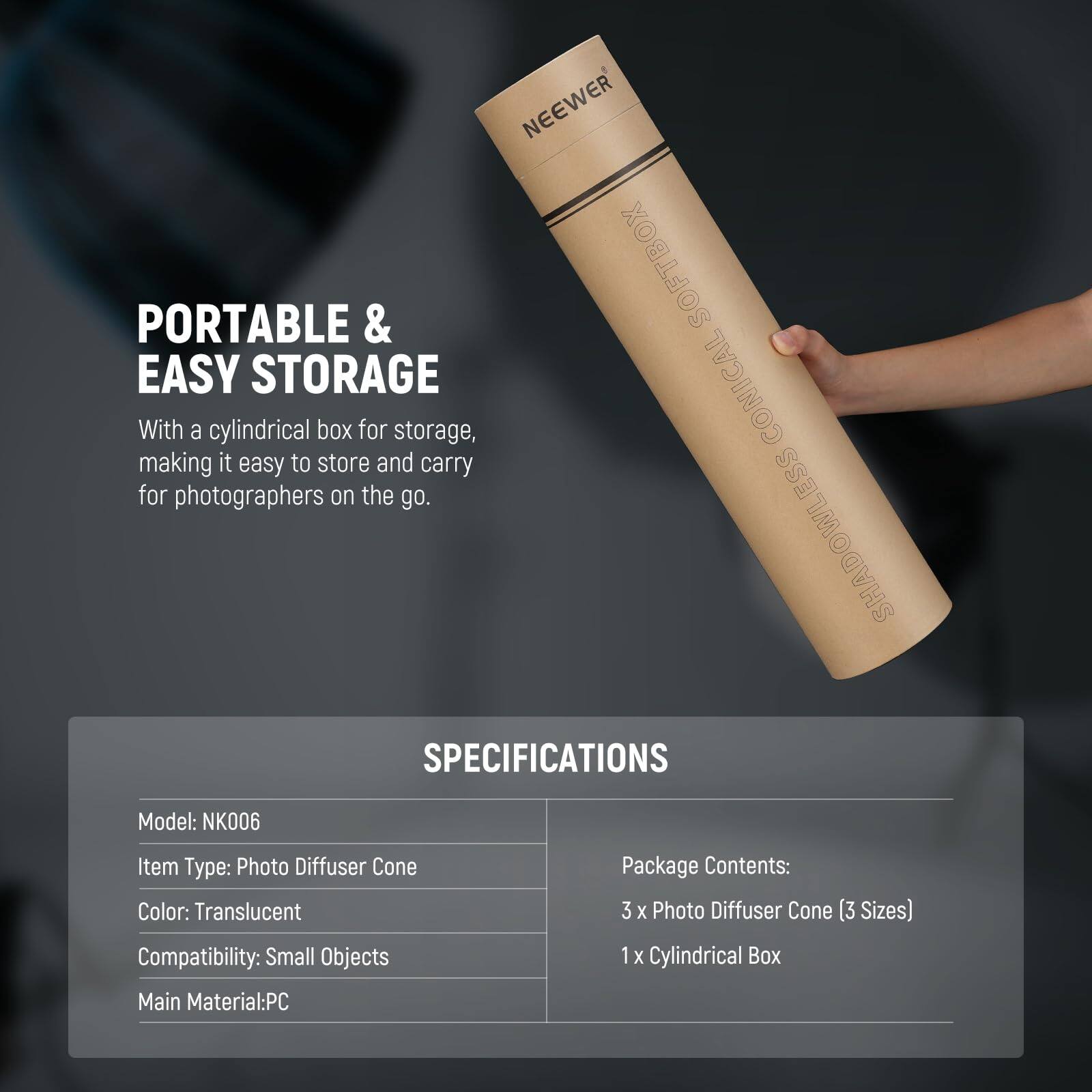 NEEWER PORTABLE & SOFTBOX EASY STORAGE CONICAL

With a cylindrical box for storage, making it easy to store and carry for photographers on the go.

SHADOWLESS SPECIFICATIONS

Model: NK006  
Item Type: Photo Diffuser Cone  
Color: Translucent  
Compatibility: Small Objects  
Package Contents: 3 x Photo Diffuser Cone (3 Sizes)  
1 x Cylindrical Box  
Main Material: PC