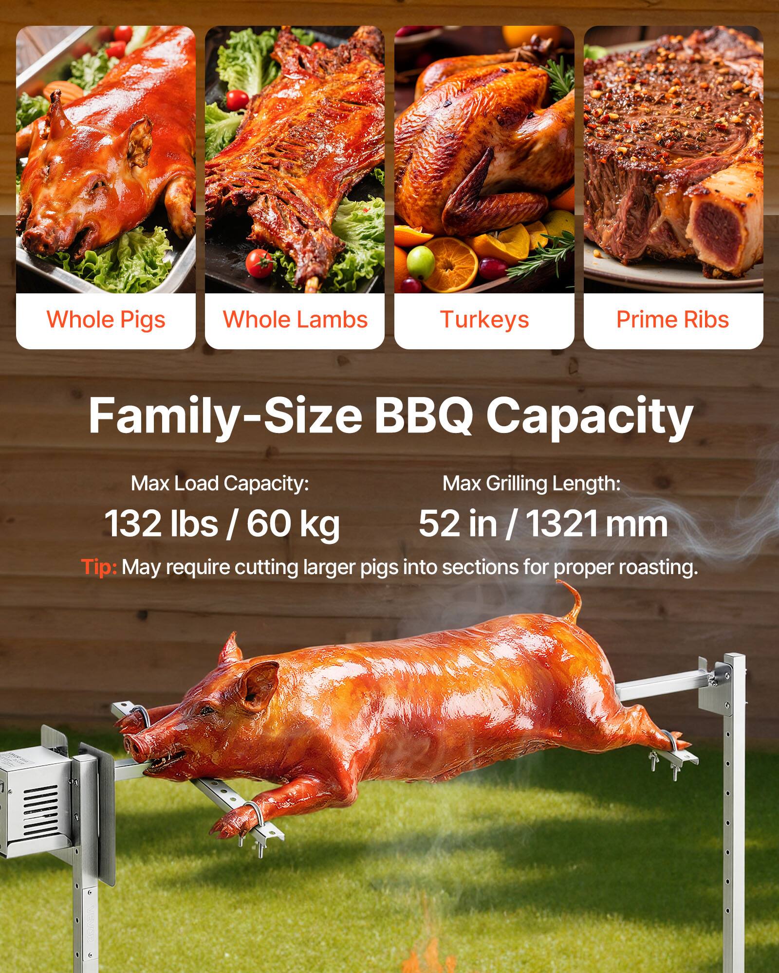 Whole Pigs  
Whole Lambs  
Turkeys  
Prime Ribs  

Family-Size BBQ Capacity  

Max Load Capacity:  
132 lbs / 60 kg  

Max Grilling Length:  
52 in / 1321 mm  

Tip: May require cutting larger pigs into sections for proper roasting.